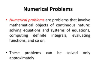 Numerical Problems
• Numerical problems are problems that involve
mathematical objects of continuous nature:
solving equations and systems of equations,
computing definite integrals, evaluating
functions, and so on.
• These problems can be solved only
approximately
 