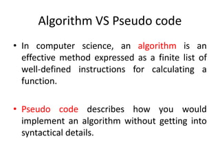 Algorithm VS Pseudo code
• In computer science, an algorithm is an
effective method expressed as a finite list of
well-defined instructions for calculating a
function.
• Pseudo code describes how you would
implement an algorithm without getting into
syntactical details.
 