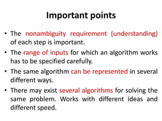 Important points
• The nonambiguity requirement (understanding)
of each step is important.
• The range of inputs for which an algorithm works
has to be specified carefully.
• The same algorithm can be represented in several
different ways.
• There may exist several algorithms for solving the
same problem. Works with different ideas and
different speed.
 