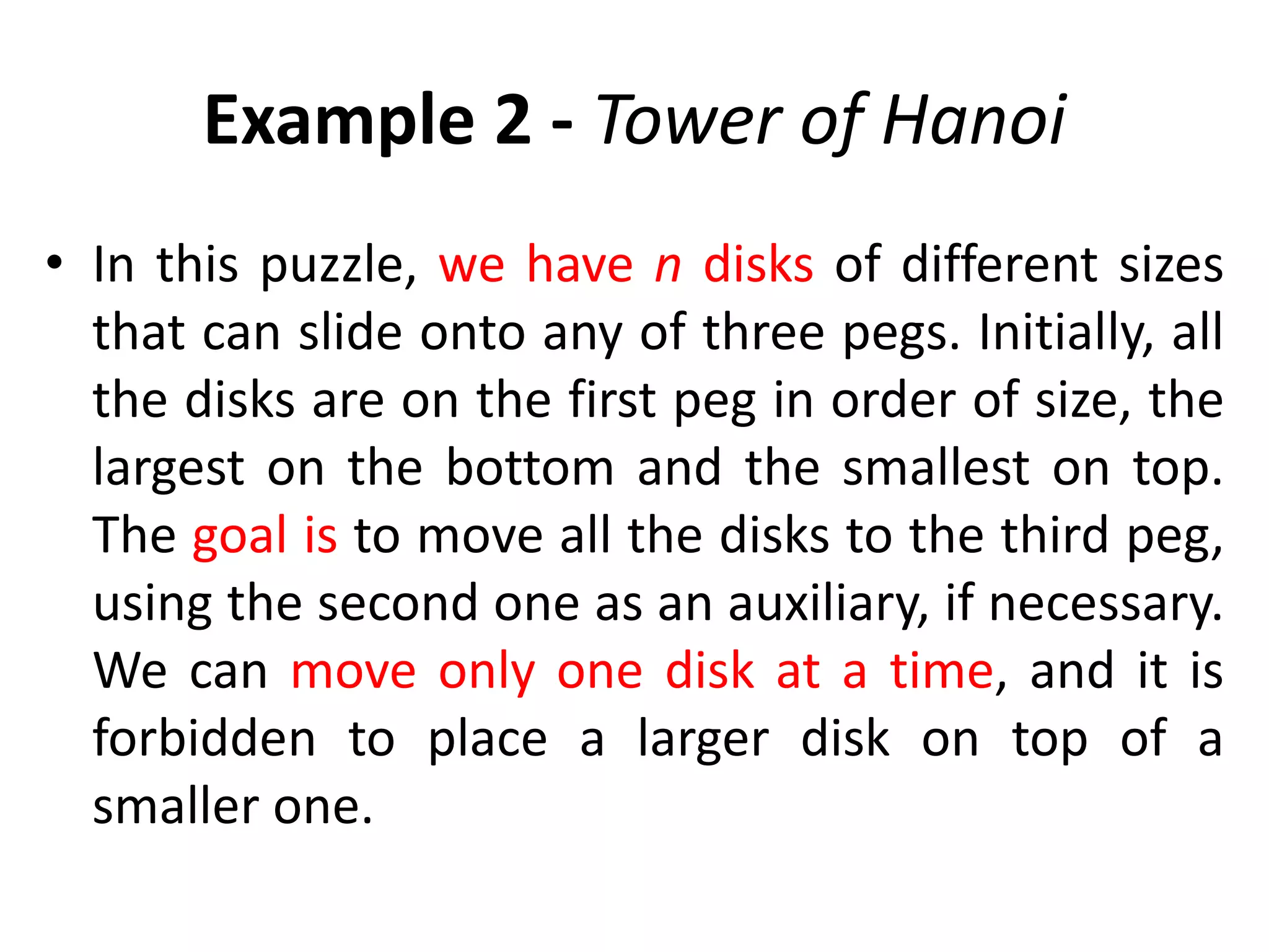 Example 2 - Tower of Hanoi
• In this puzzle, we have n disks of different sizes
that can slide onto any of three pegs. Initially, all
the disks are on the first peg in order of size, the
largest on the bottom and the smallest on top.
The goal is to move all the disks to the third peg,
using the second one as an auxiliary, if necessary.
We can move only one disk at a time, and it is
forbidden to place a larger disk on top of a
smaller one.
 