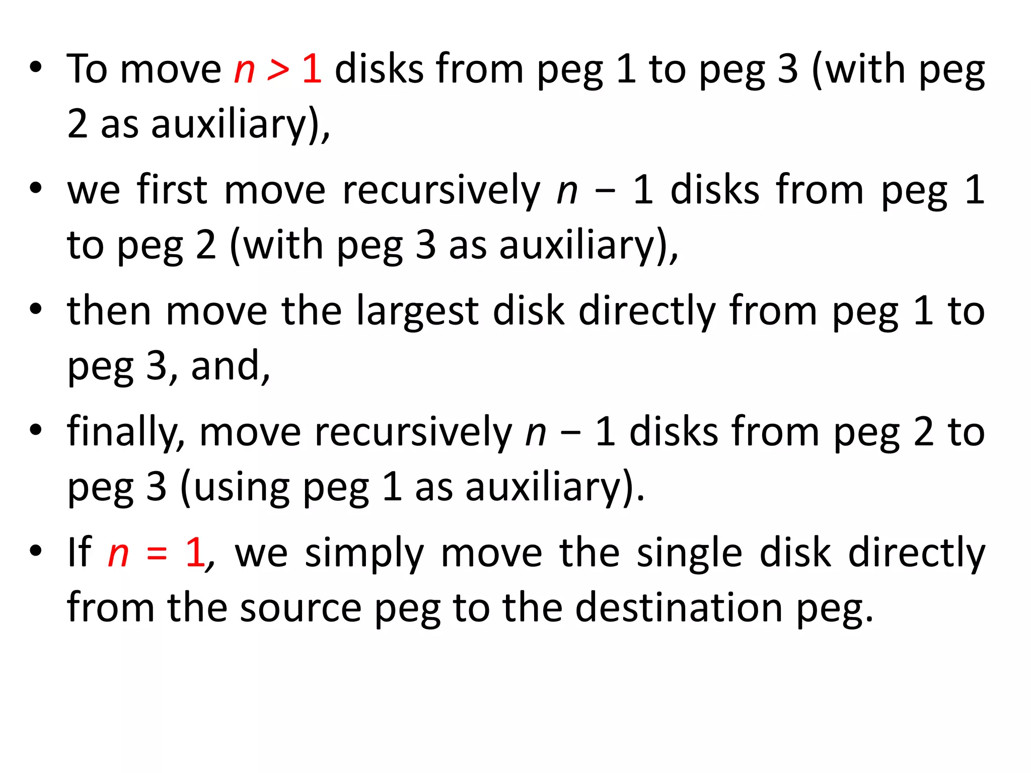 • To move n > 1 disks from peg 1 to peg 3 (with peg
2 as auxiliary),
• we first move recursively n − 1 disks from peg 1
to peg 2 (with peg 3 as auxiliary),
• then move the largest disk directly from peg 1 to
peg 3, and,
• finally, move recursively n − 1 disks from peg 2 to
peg 3 (using peg 1 as auxiliary).
• If n = 1, we simply move the single disk directly
from the source peg to the destination peg.
 