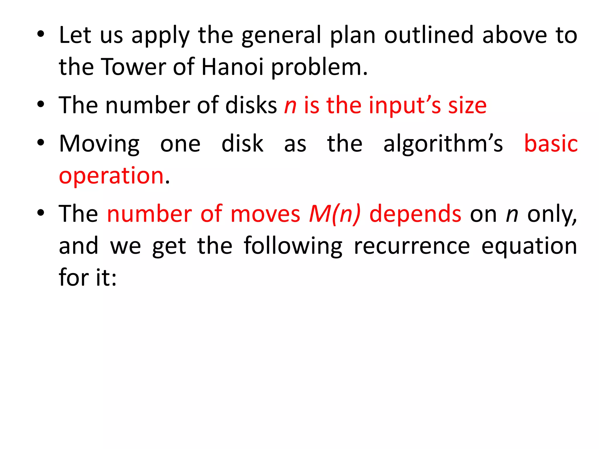 • Let us apply the general plan outlined above to
the Tower of Hanoi problem.
• The number of disks n is the input’s size
• Moving one disk as the algorithm’s basic
operation.
• The number of moves M(n) depends on n only,
and we get the following recurrence equation
for it:
 