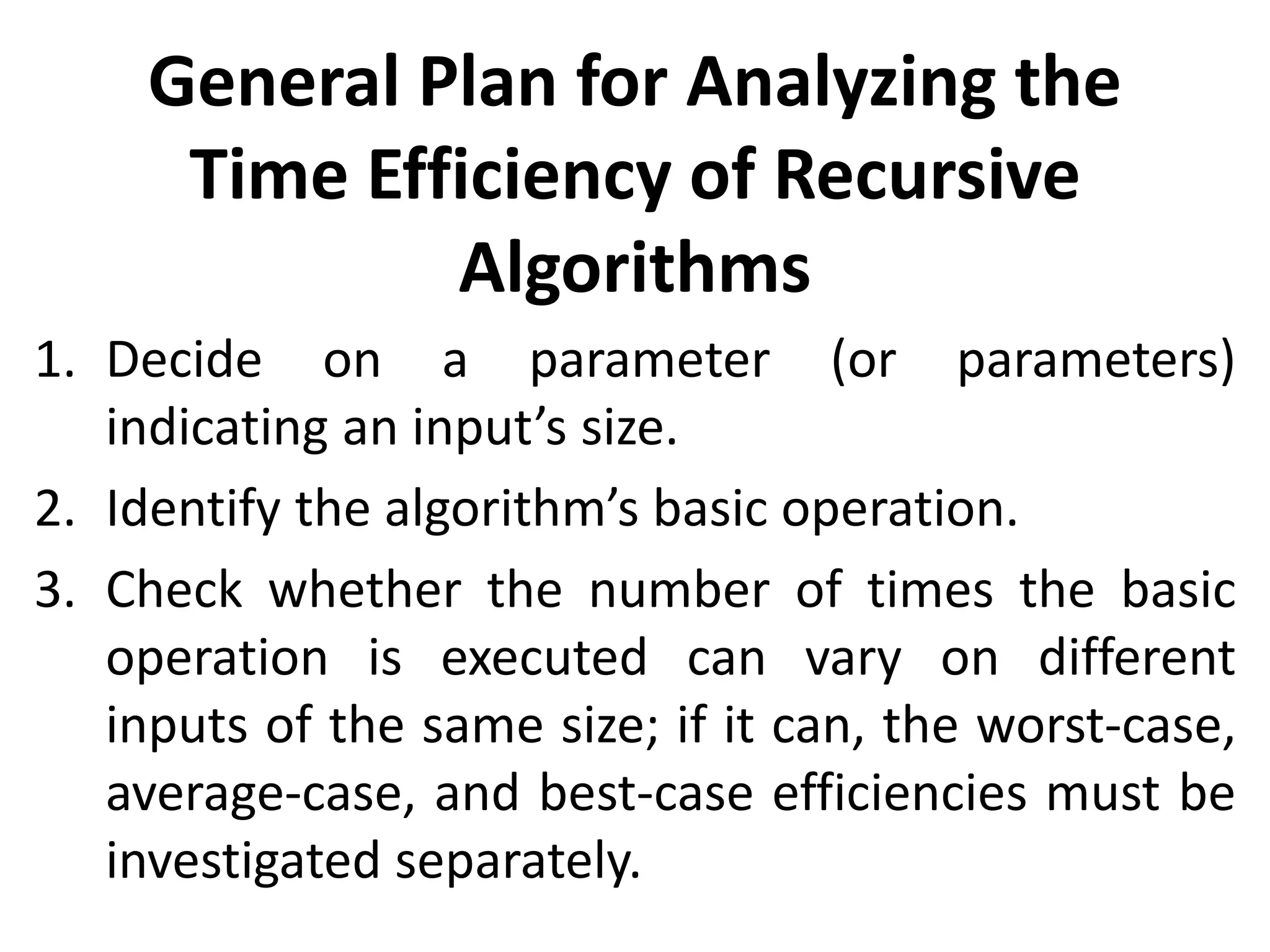 General Plan for Analyzing the
Time Efficiency of Recursive
Algorithms
1. Decide on a parameter (or parameters)
indicating an input’s size.
2. Identify the algorithm’s basic operation.
3. Check whether the number of times the basic
operation is executed can vary on different
inputs of the same size; if it can, the worst-case,
average-case, and best-case efficiencies must be
investigated separately.
 