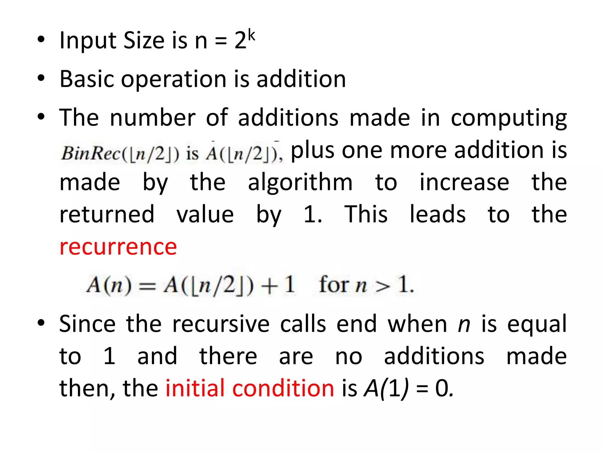 • Input Size is n = 2k
• Basic operation is addition
• The number of additions made in computing
plus one more addition is
made by the algorithm to increase the
returned value by 1. This leads to the
recurrence
• Since the recursive calls end when n is equal
to 1 and there are no additions made
then, the initial condition is A(1) = 0.
 