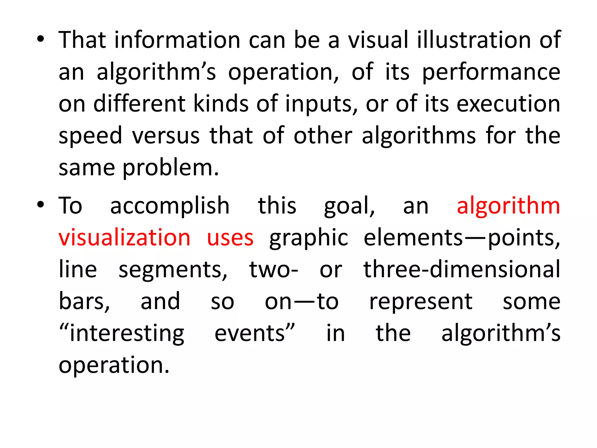 • That information can be a visual illustration of
an algorithm’s operation, of its performance
on different kinds of inputs, or of its execution
speed versus that of other algorithms for the
same problem.
• To accomplish this goal, an algorithm
visualization uses graphic elements—points,
line segments, two- or three-dimensional
bars, and so on—to represent some
“interesting events” in the algorithm’s
operation.
 
