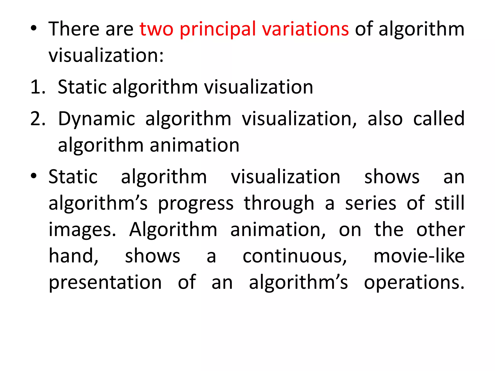 • There are two principal variations of algorithm
visualization:
1. Static algorithm visualization
2. Dynamic algorithm visualization, also called
algorithm animation
• Static algorithm visualization shows an
algorithm’s progress through a series of still
images. Algorithm animation, on the other
hand, shows a continuous, movie-like
presentation of an algorithm’s operations.
 