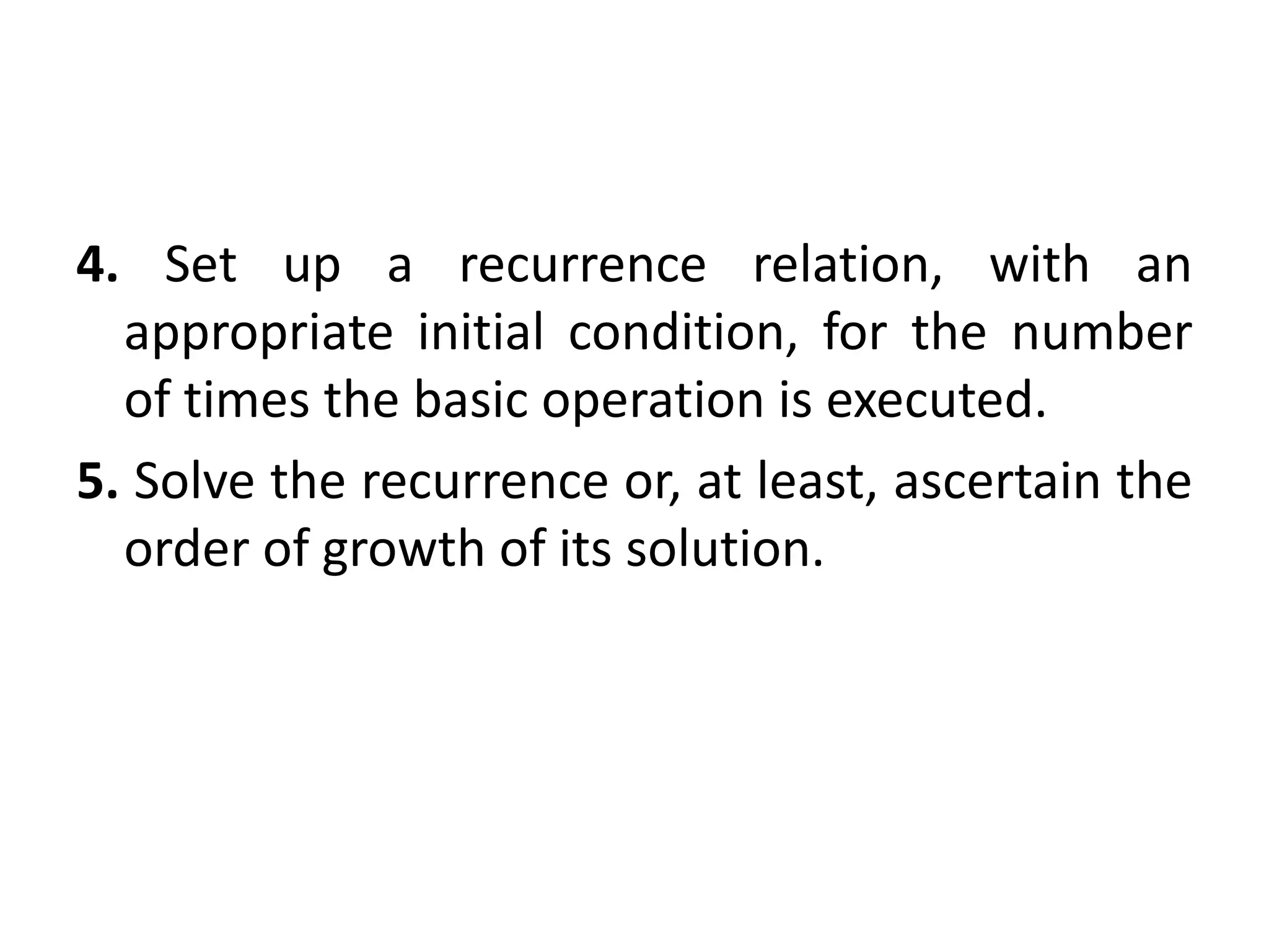 4. Set up a recurrence relation, with an
appropriate initial condition, for the number
of times the basic operation is executed.
5. Solve the recurrence or, at least, ascertain the
order of growth of its solution.
 