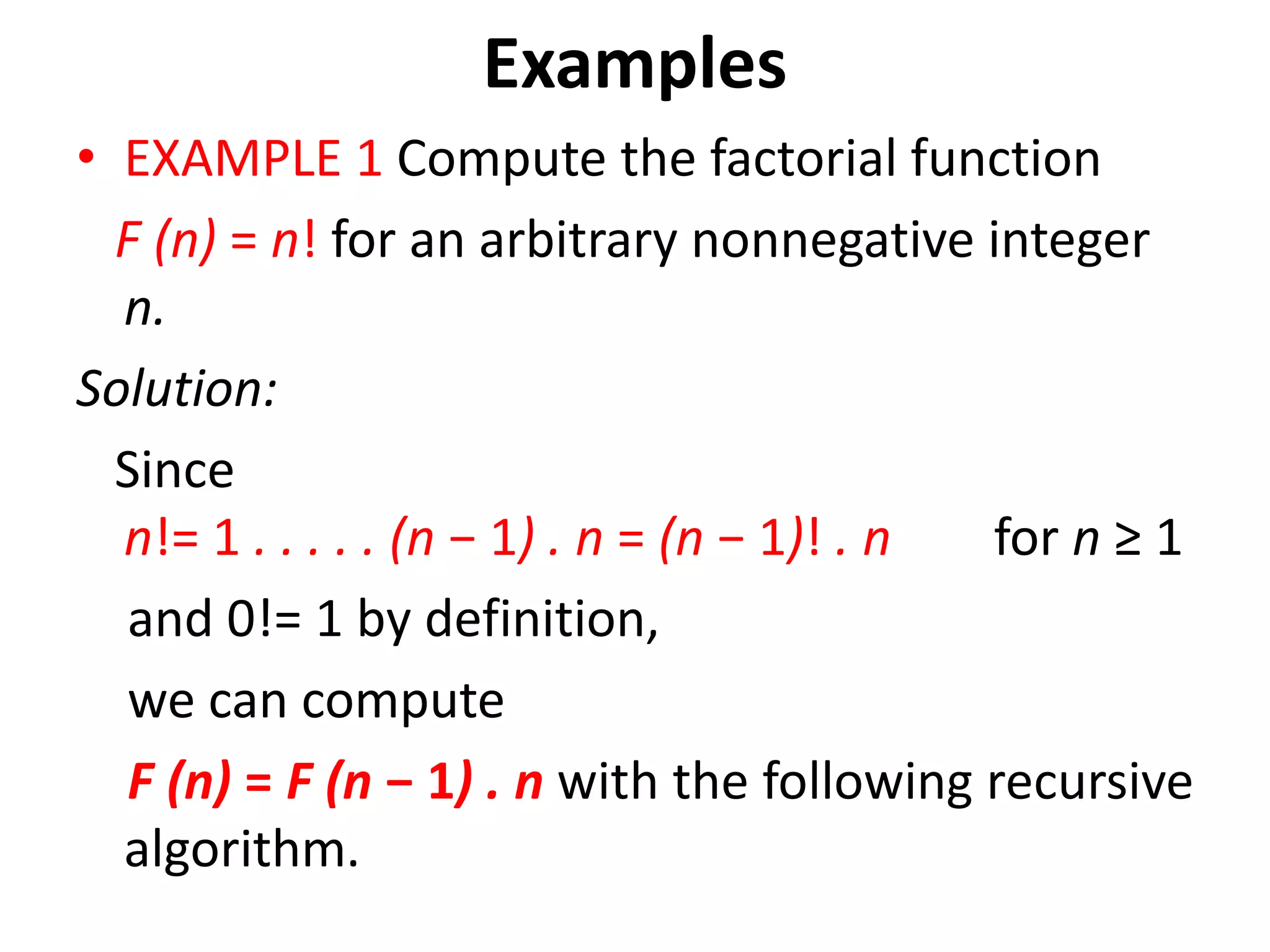 Examples
• EXAMPLE 1 Compute the factorial function
F (n) = n! for an arbitrary nonnegative integer
n.
Solution:
Since
n!= 1 . . . . . (n − 1) . n = (n − 1)! . n for n ≥ 1
and 0!= 1 by definition,
we can compute
F (n) = F (n − 1) . n with the following recursive
algorithm.
 