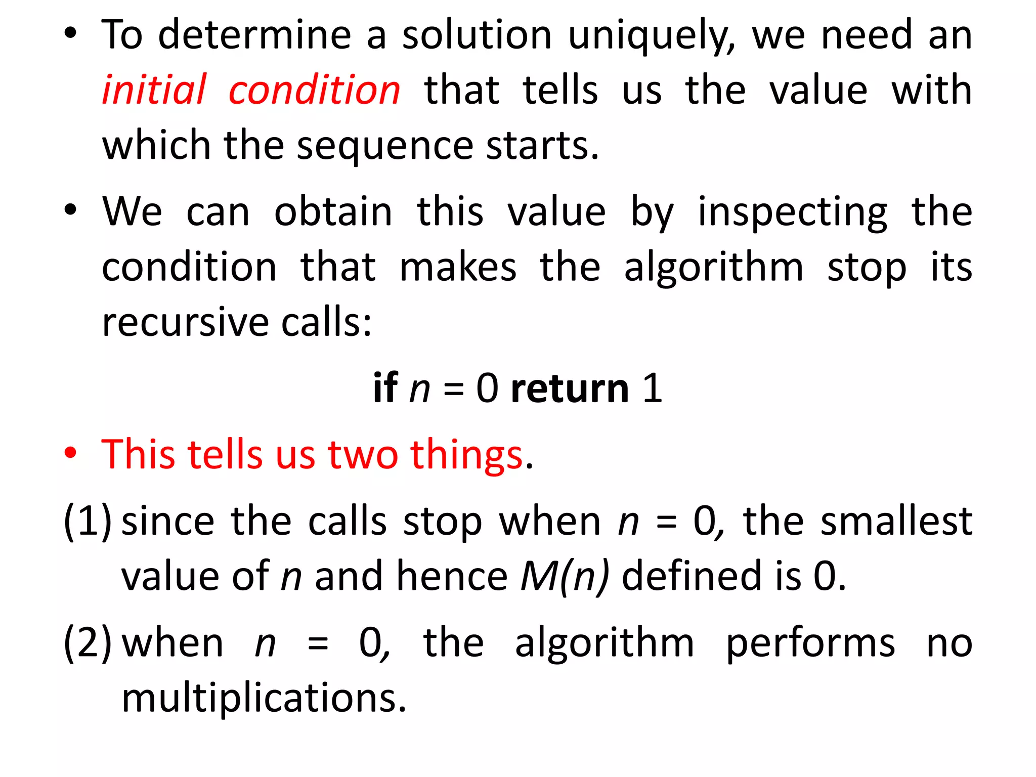 • To determine a solution uniquely, we need an
initial condition that tells us the value with
which the sequence starts.
• We can obtain this value by inspecting the
condition that makes the algorithm stop its
recursive calls:
if n = 0 return 1
• This tells us two things.
(1) since the calls stop when n = 0, the smallest
value of n and hence M(n) defined is 0.
(2) when n = 0, the algorithm performs no
multiplications.
 