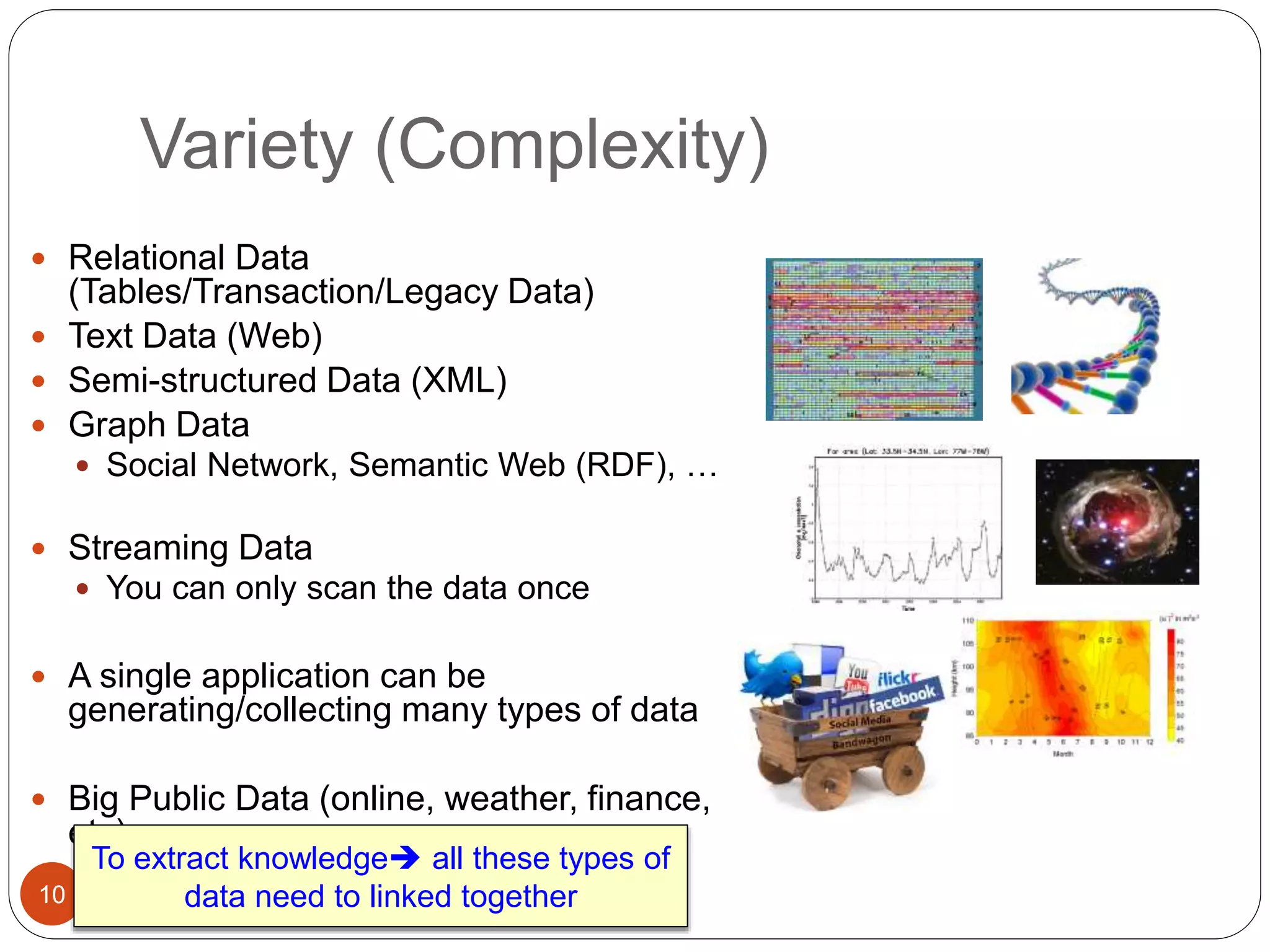 Variety (Complexity)
10
 Relational Data
(Tables/Transaction/Legacy Data)
 Text Data (Web)
 Semi-structured Data (XML)
 Graph Data
 Social Network, Semantic Web (RDF), …
 Streaming Data
 You can only scan the data once
 A single application can be
generating/collecting many types of data
 Big Public Data (online, weather, finance,
etc)
To extract knowledge all these types of
data need to linked together
 