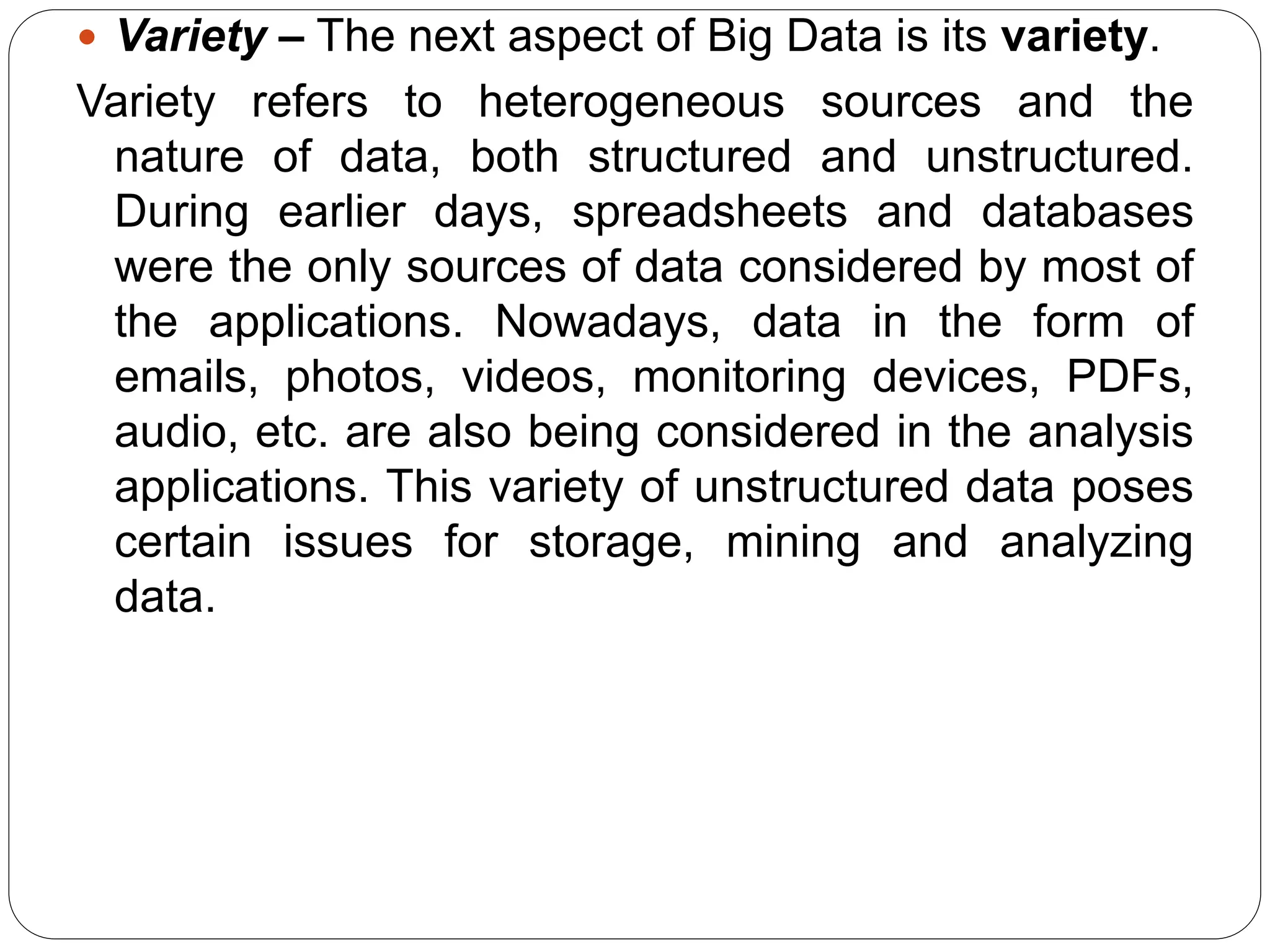  Variety – The next aspect of Big Data is its variety.
Variety refers to heterogeneous sources and the
nature of data, both structured and unstructured.
During earlier days, spreadsheets and databases
were the only sources of data considered by most of
the applications. Nowadays, data in the form of
emails, photos, videos, monitoring devices, PDFs,
audio, etc. are also being considered in the analysis
applications. This variety of unstructured data poses
certain issues for storage, mining and analyzing
data.
 