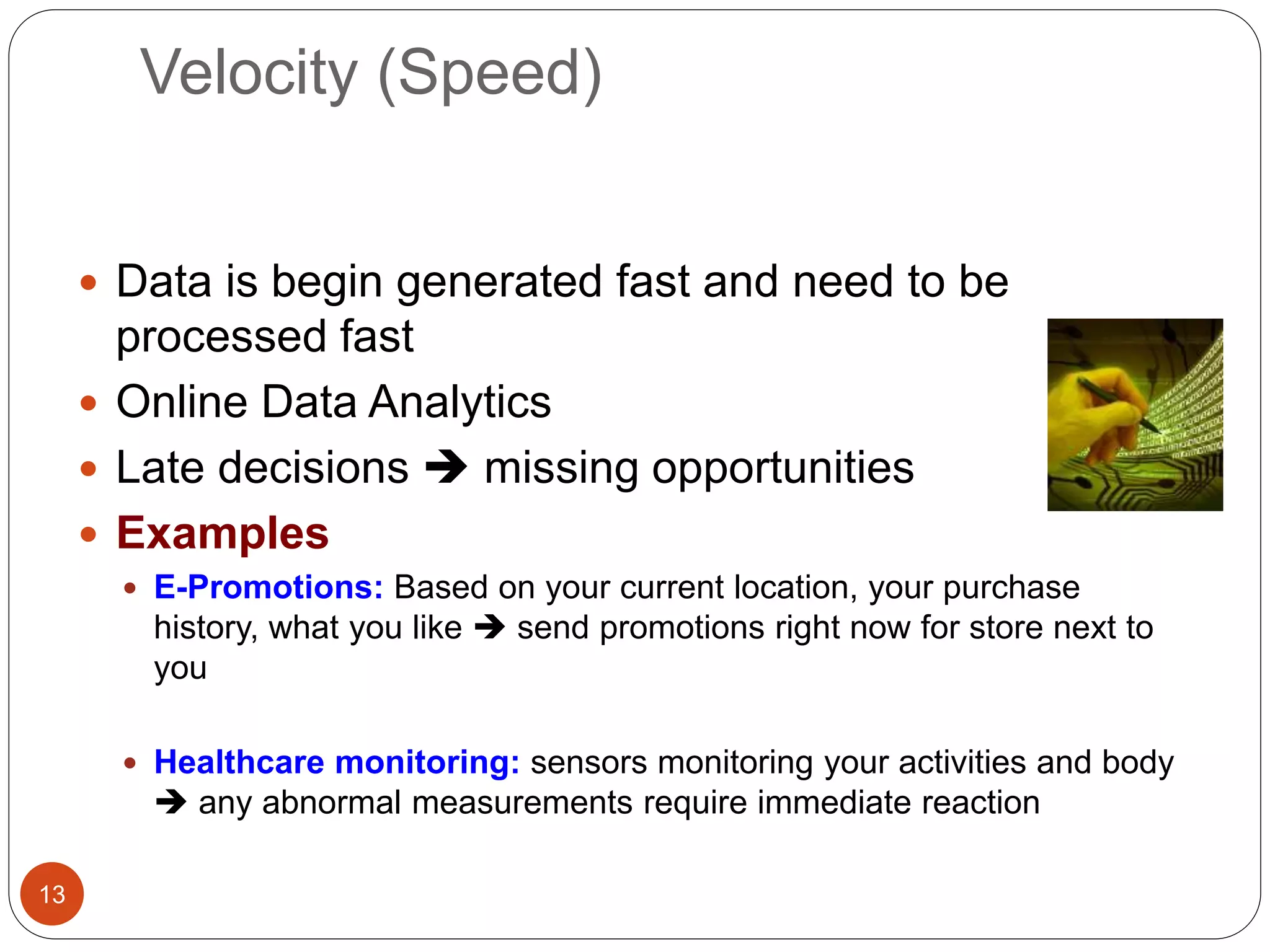 Velocity (Speed)
13
 Data is begin generated fast and need to be
processed fast
 Online Data Analytics
 Late decisions  missing opportunities
 Examples
 E-Promotions: Based on your current location, your purchase
history, what you like  send promotions right now for store next to
you
 Healthcare monitoring: sensors monitoring your activities and body
 any abnormal measurements require immediate reaction
 