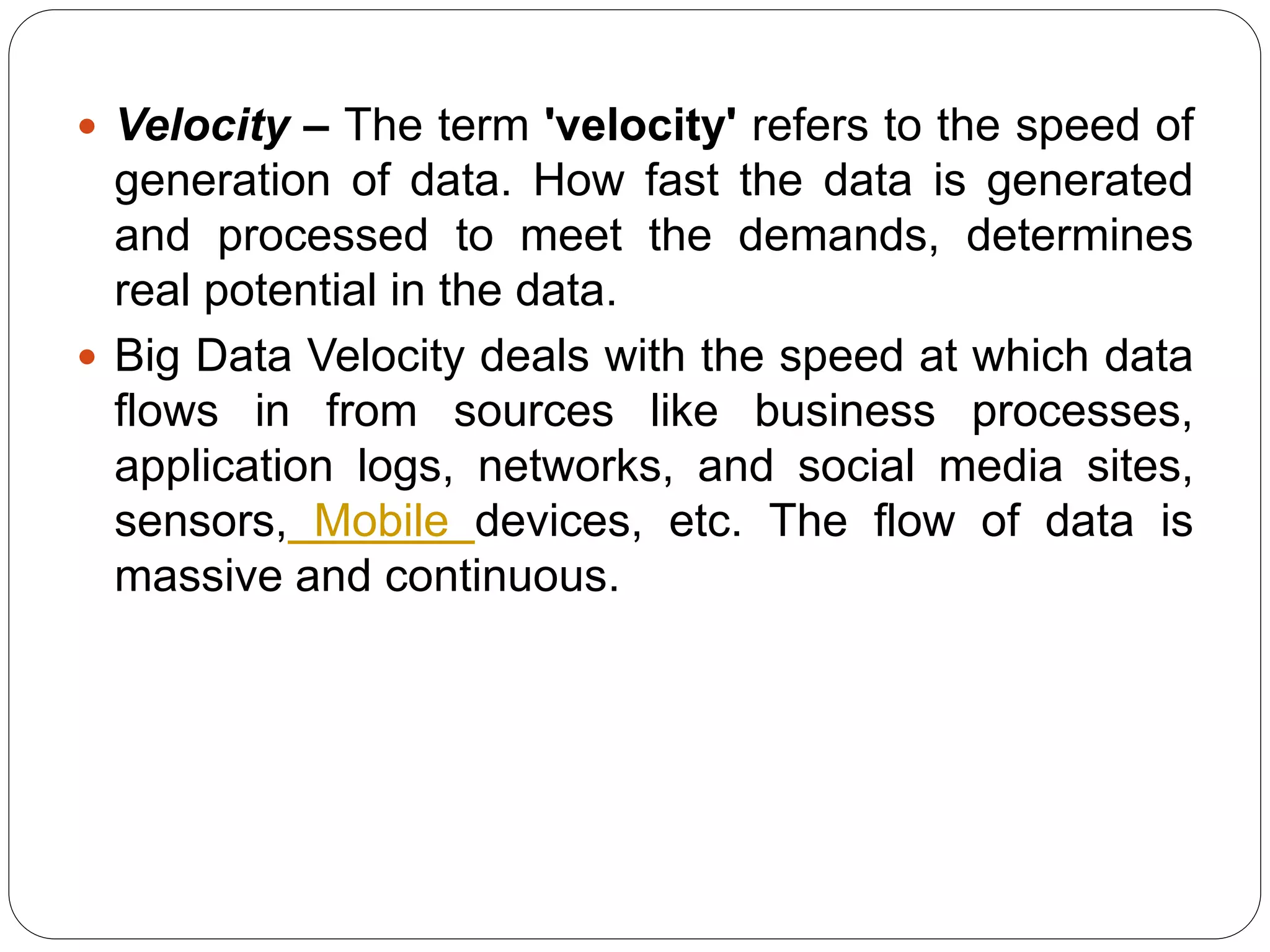  Velocity – The term 'velocity' refers to the speed of
generation of data. How fast the data is generated
and processed to meet the demands, determines
real potential in the data.
 Big Data Velocity deals with the speed at which data
flows in from sources like business processes,
application logs, networks, and social media sites,
sensors, Mobile devices, etc. The flow of data is
massive and continuous.
 