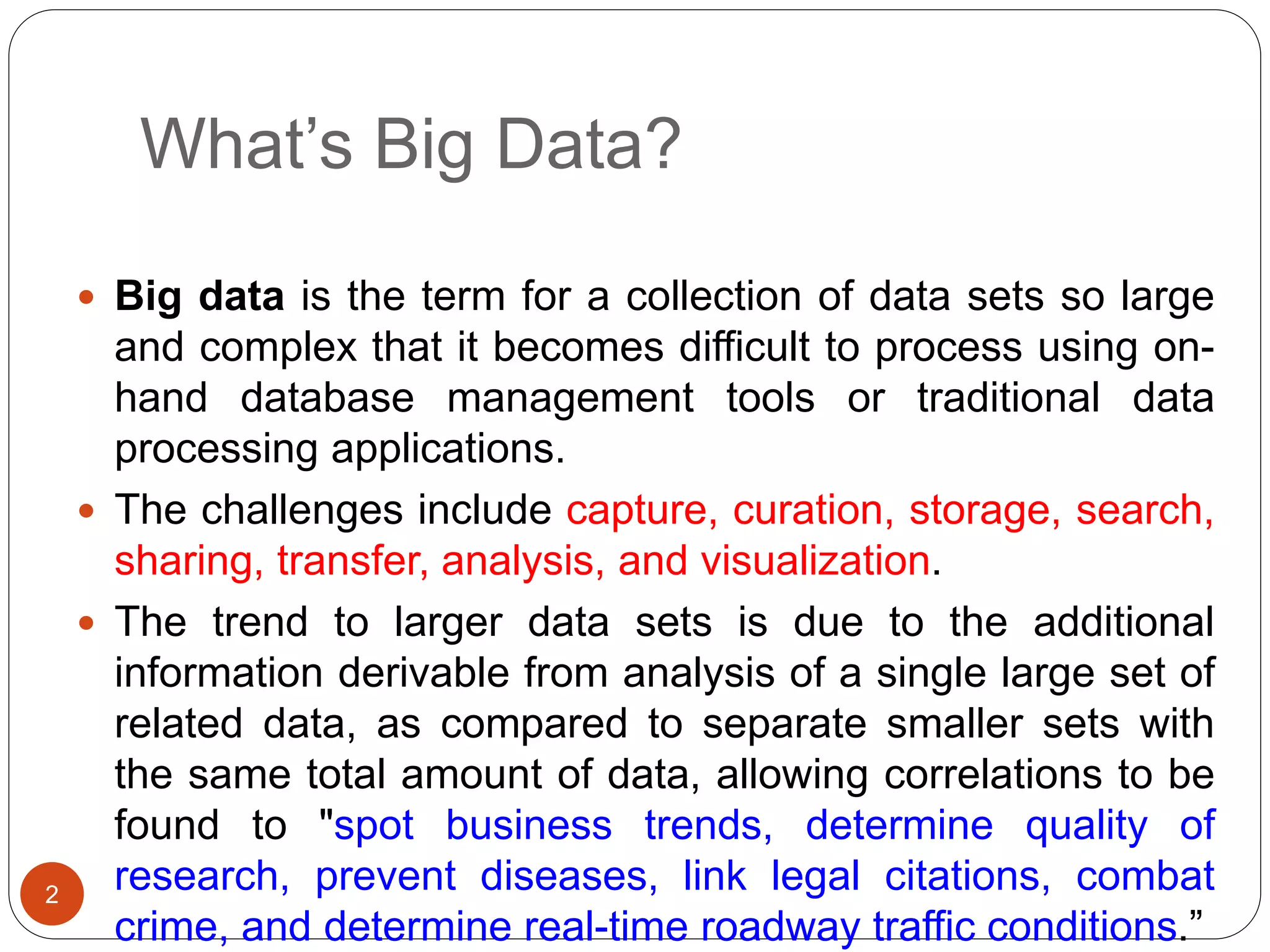 What’s Big Data?
2
 Big data is the term for a collection of data sets so large
and complex that it becomes difficult to process using on-
hand database management tools or traditional data
processing applications.
 The challenges include capture, curation, storage, search,
sharing, transfer, analysis, and visualization.
 The trend to larger data sets is due to the additional
information derivable from analysis of a single large set of
related data, as compared to separate smaller sets with
the same total amount of data, allowing correlations to be
found to "spot business trends, determine quality of
research, prevent diseases, link legal citations, combat
crime, and determine real-time roadway traffic conditions.”
 