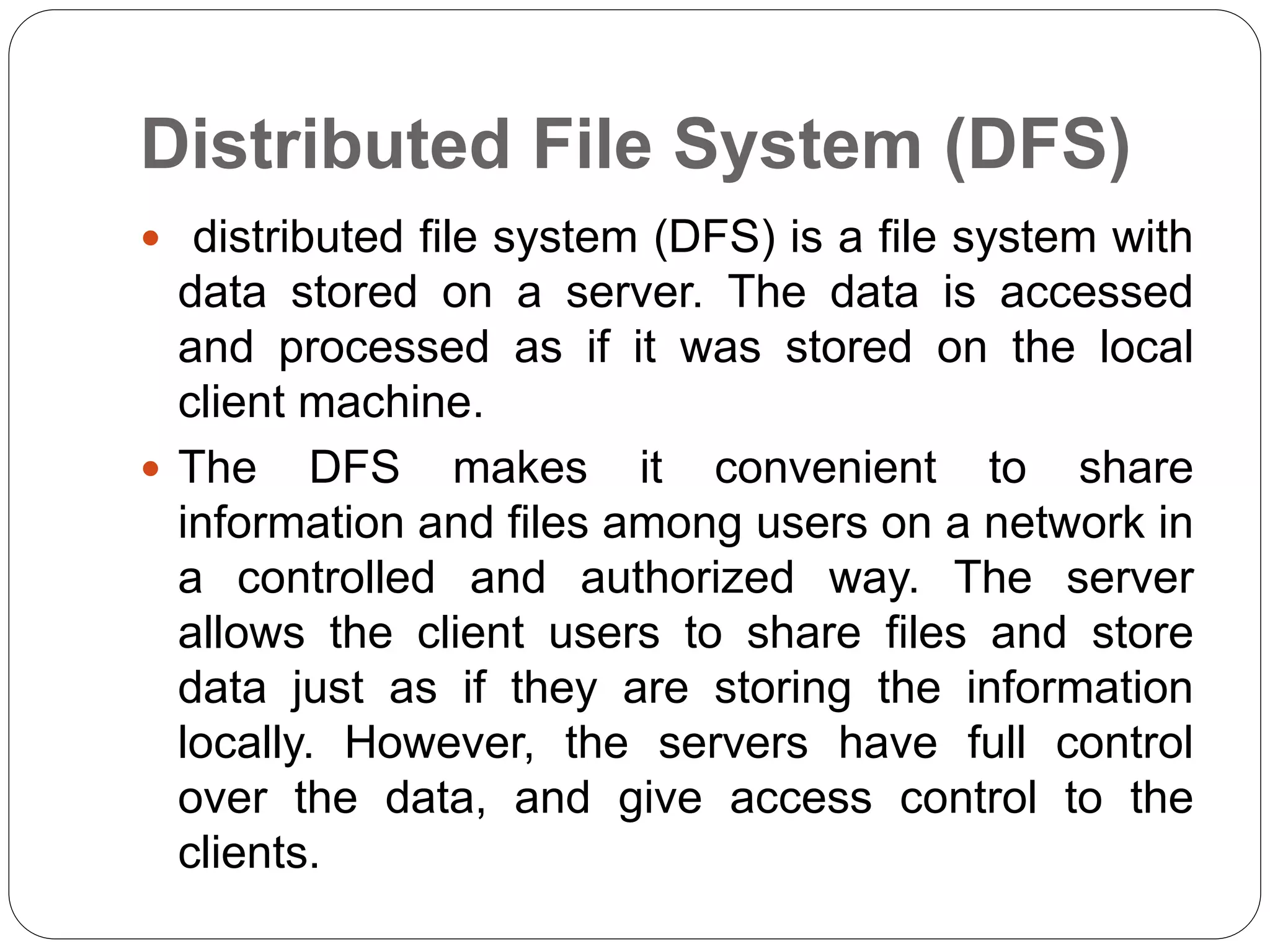 Distributed File System (DFS)
 distributed file system (DFS) is a file system with
data stored on a server. The data is accessed
and processed as if it was stored on the local
client machine.
 The DFS makes it convenient to share
information and files among users on a network in
a controlled and authorized way. The server
allows the client users to share files and store
data just as if they are storing the information
locally. However, the servers have full control
over the data, and give access control to the
clients.
 