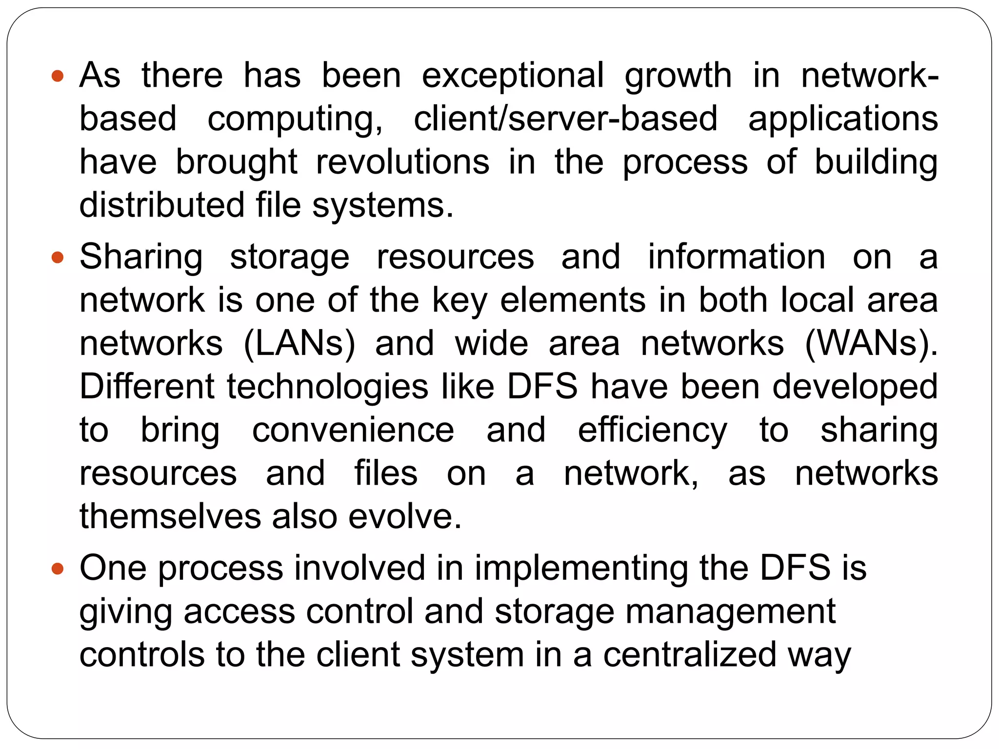  As there has been exceptional growth in network-
based computing, client/server-based applications
have brought revolutions in the process of building
distributed file systems.
 Sharing storage resources and information on a
network is one of the key elements in both local area
networks (LANs) and wide area networks (WANs).
Different technologies like DFS have been developed
to bring convenience and efficiency to sharing
resources and files on a network, as networks
themselves also evolve.
 One process involved in implementing the DFS is
giving access control and storage management
controls to the client system in a centralized way
 