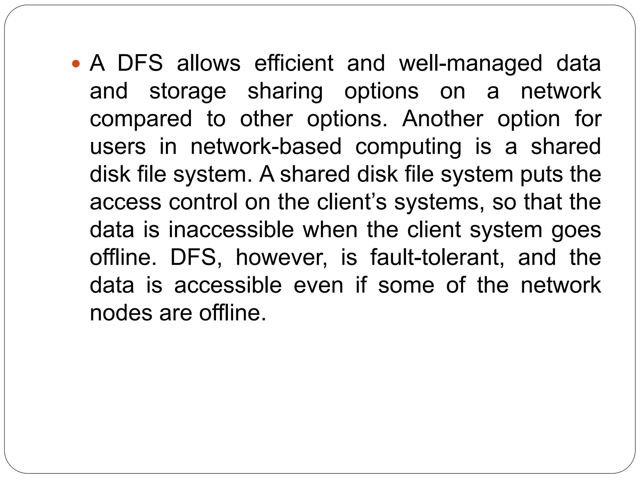  A DFS allows efficient and well-managed data
and storage sharing options on a network
compared to other options. Another option for
users in network-based computing is a shared
disk file system. A shared disk file system puts the
access control on the client’s systems, so that the
data is inaccessible when the client system goes
offline. DFS, however, is fault-tolerant, and the
data is accessible even if some of the network
nodes are offline.
 