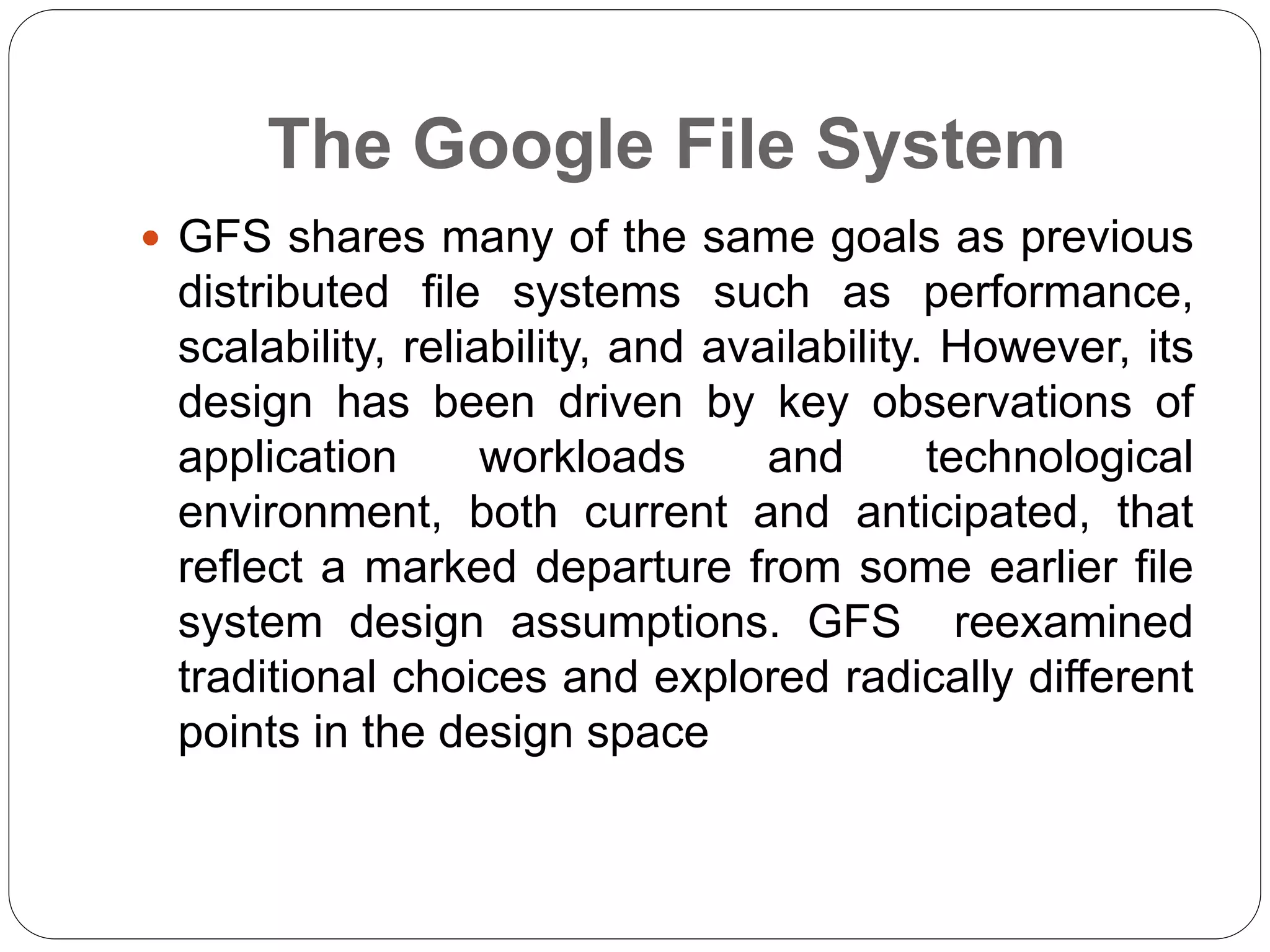 The Google File System
 GFS shares many of the same goals as previous
distributed file systems such as performance,
scalability, reliability, and availability. However, its
design has been driven by key observations of
application workloads and technological
environment, both current and anticipated, that
reflect a marked departure from some earlier file
system design assumptions. GFS reexamined
traditional choices and explored radically different
points in the design space
 