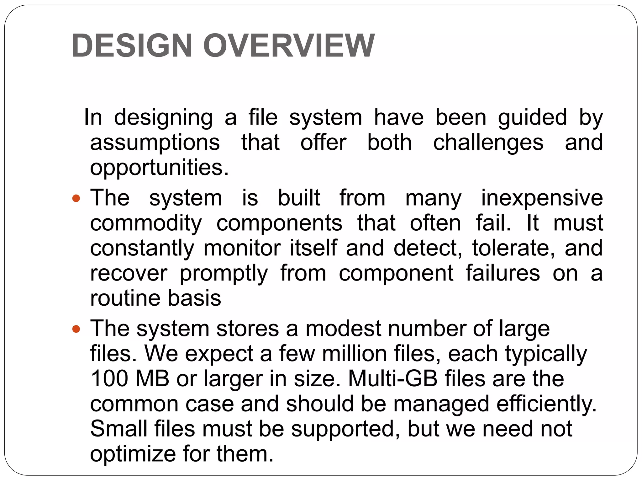 DESIGN OVERVIEW
In designing a file system have been guided by
assumptions that offer both challenges and
opportunities.
 The system is built from many inexpensive
commodity components that often fail. It must
constantly monitor itself and detect, tolerate, and
recover promptly from component failures on a
routine basis
 The system stores a modest number of large
files. We expect a few million files, each typically
100 MB or larger in size. Multi-GB files are the
common case and should be managed efficiently.
Small files must be supported, but we need not
optimize for them.
 