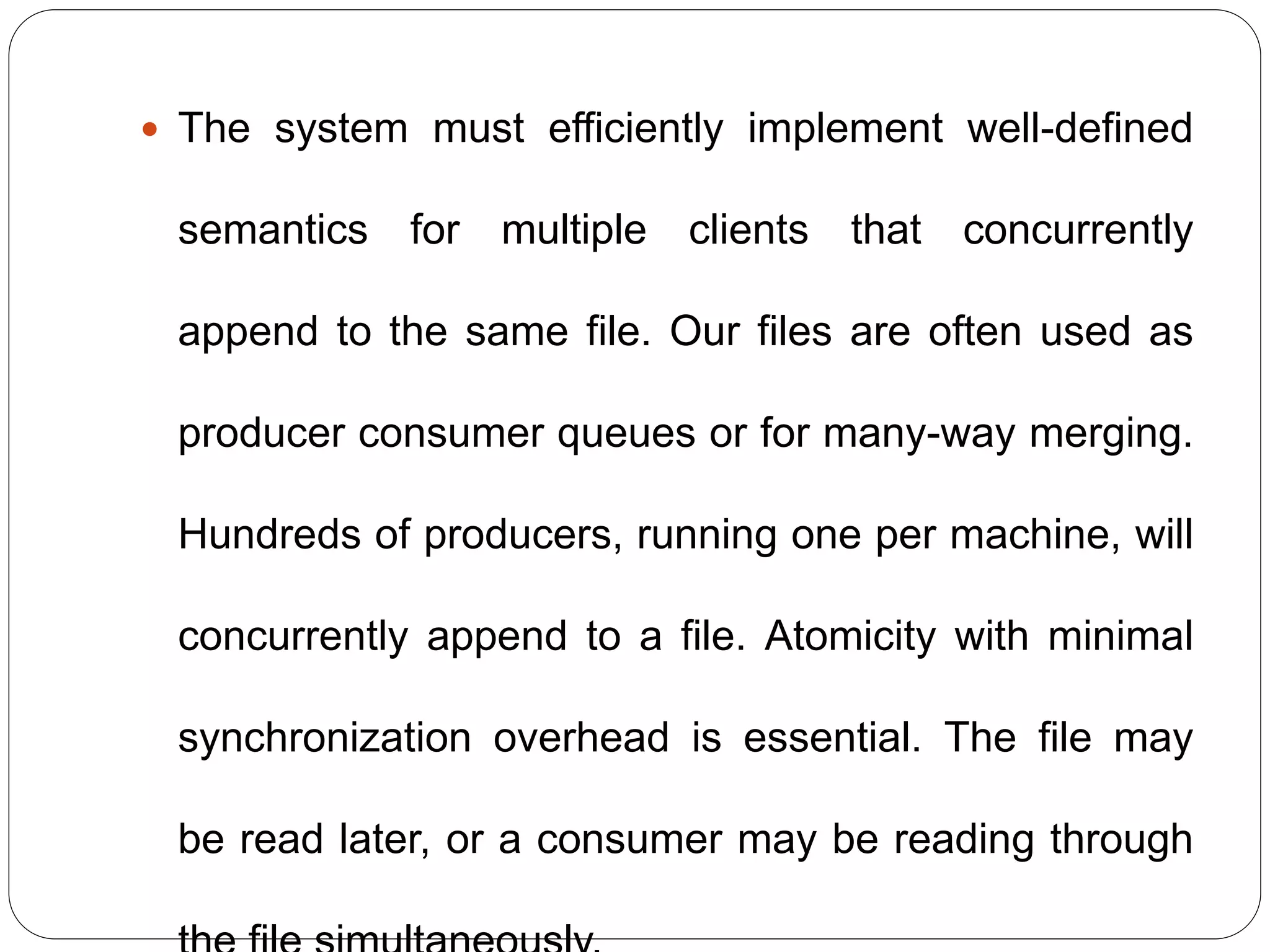 The system must efficiently implement well-defined
semantics for multiple clients that concurrently
append to the same file. Our files are often used as
producer consumer queues or for many-way merging.
Hundreds of producers, running one per machine, will
concurrently append to a file. Atomicity with minimal
synchronization overhead is essential. The file may
be read later, or a consumer may be reading through
 