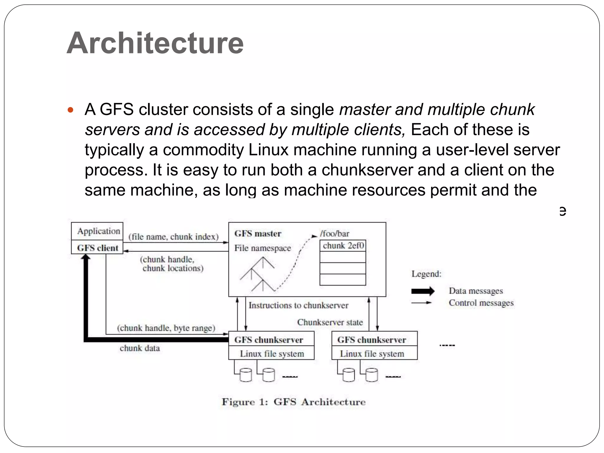 Architecture
 A GFS cluster consists of a single master and multiple chunk
servers and is accessed by multiple clients, Each of these is
typically a commodity Linux machine running a user-level server
process. It is easy to run both a chunkserver and a client on the
same machine, as long as machine resources permit and the
lower reliability caused by running possibly flaky application code
is acceptable.
 