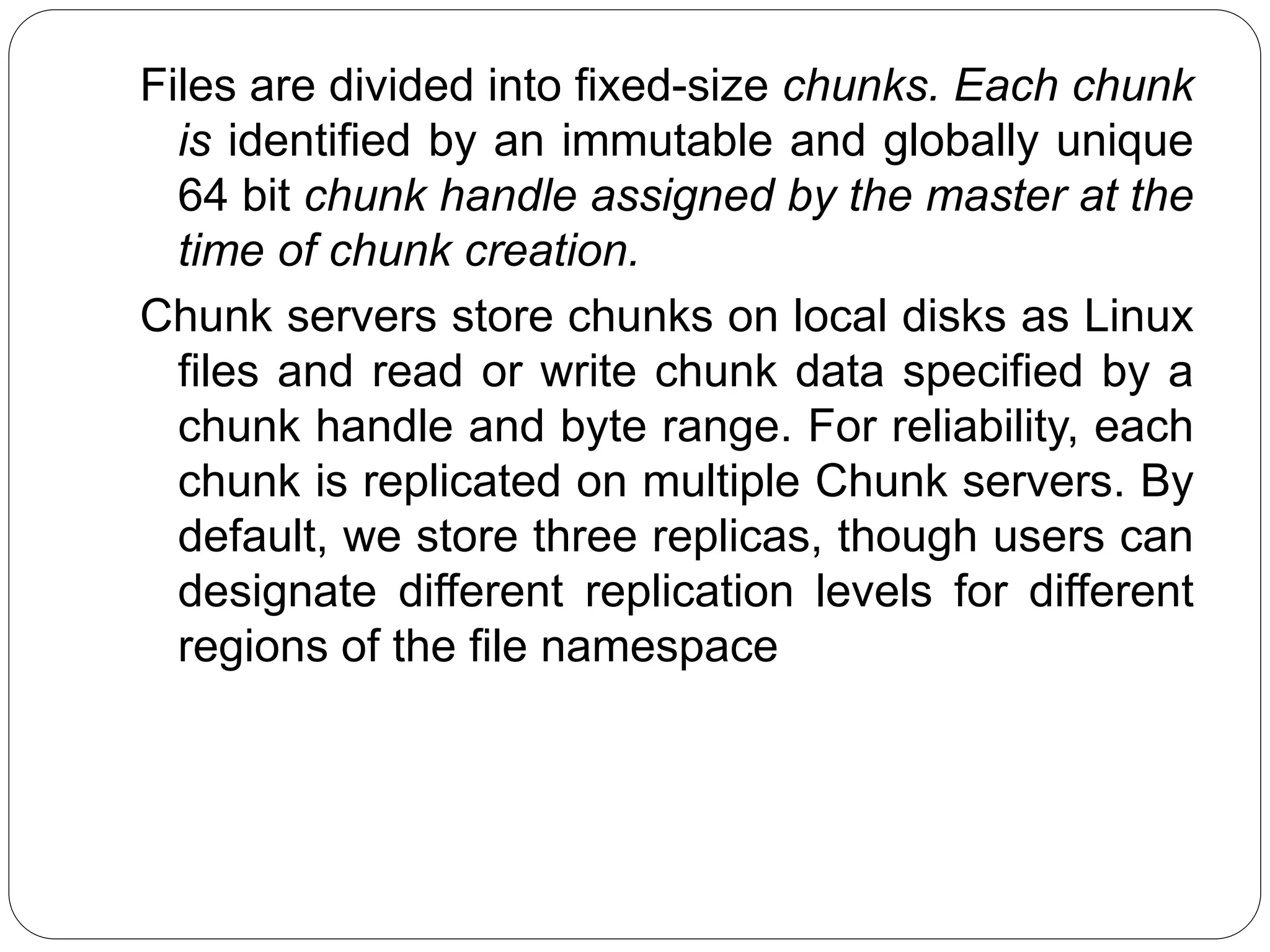 Files are divided into fixed-size chunks. Each chunk
is identified by an immutable and globally unique
64 bit chunk handle assigned by the master at the
time of chunk creation.
Chunk servers store chunks on local disks as Linux
files and read or write chunk data specified by a
chunk handle and byte range. For reliability, each
chunk is replicated on multiple Chunk servers. By
default, we store three replicas, though users can
designate different replication levels for different
regions of the file namespace
 