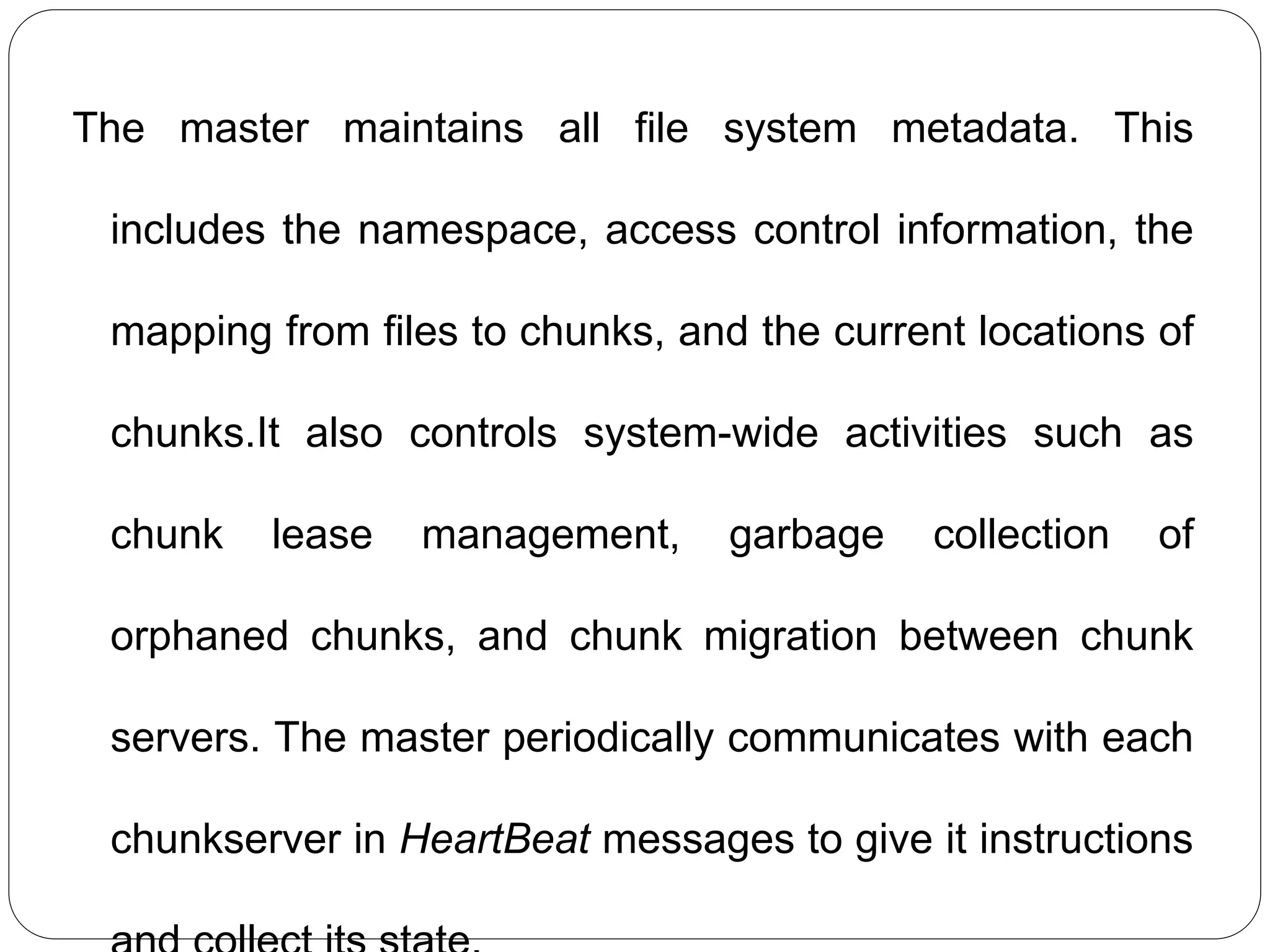 The master maintains all file system metadata. This
includes the namespace, access control information, the
mapping from files to chunks, and the current locations of
chunks.It also controls system-wide activities such as
chunk lease management, garbage collection of
orphaned chunks, and chunk migration between chunk
servers. The master periodically communicates with each
chunkserver in HeartBeat messages to give it instructions
 