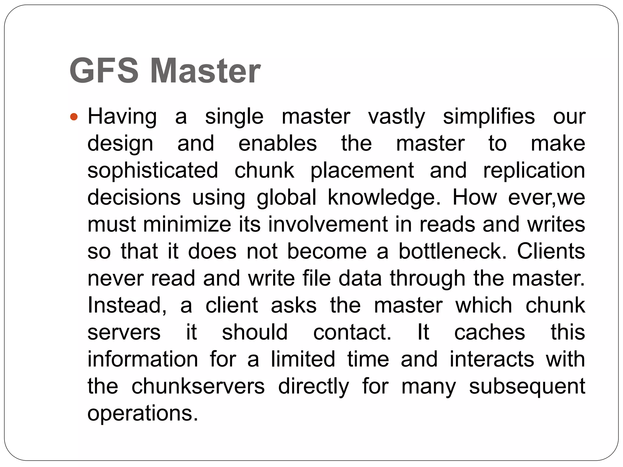 GFS Master
 Having a single master vastly simplifies our
design and enables the master to make
sophisticated chunk placement and replication
decisions using global knowledge. How ever,we
must minimize its involvement in reads and writes
so that it does not become a bottleneck. Clients
never read and write file data through the master.
Instead, a client asks the master which chunk
servers it should contact. It caches this
information for a limited time and interacts with
the chunkservers directly for many subsequent
operations.
 