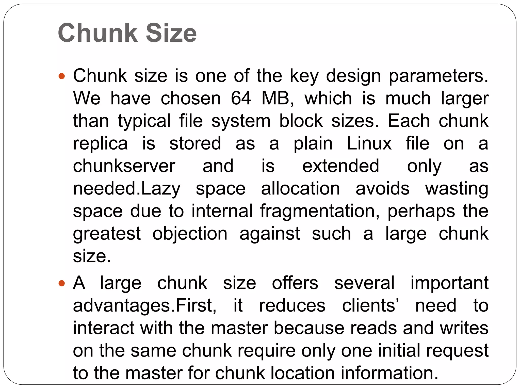 Chunk Size
 Chunk size is one of the key design parameters.
We have chosen 64 MB, which is much larger
than typical file system block sizes. Each chunk
replica is stored as a plain Linux file on a
chunkserver and is extended only as
needed.Lazy space allocation avoids wasting
space due to internal fragmentation, perhaps the
greatest objection against such a large chunk
size.
 A large chunk size offers several important
advantages.First, it reduces clients’ need to
interact with the master because reads and writes
on the same chunk require only one initial request
to the master for chunk location information.
 