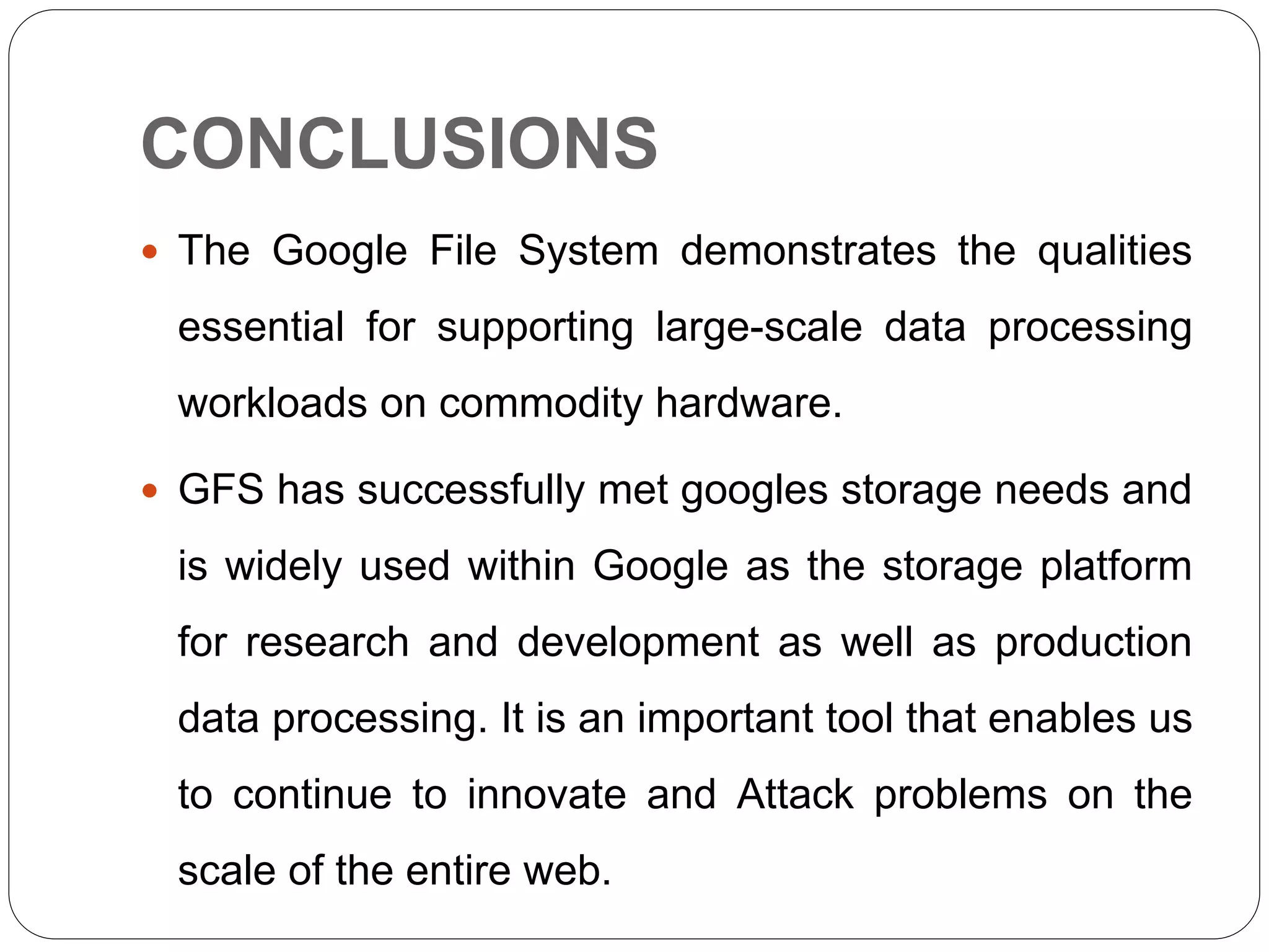 CONCLUSIONS
 The Google File System demonstrates the qualities
essential for supporting large-scale data processing
workloads on commodity hardware.
 GFS has successfully met googles storage needs and
is widely used within Google as the storage platform
for research and development as well as production
data processing. It is an important tool that enables us
to continue to innovate and Attack problems on the
scale of the entire web.
 