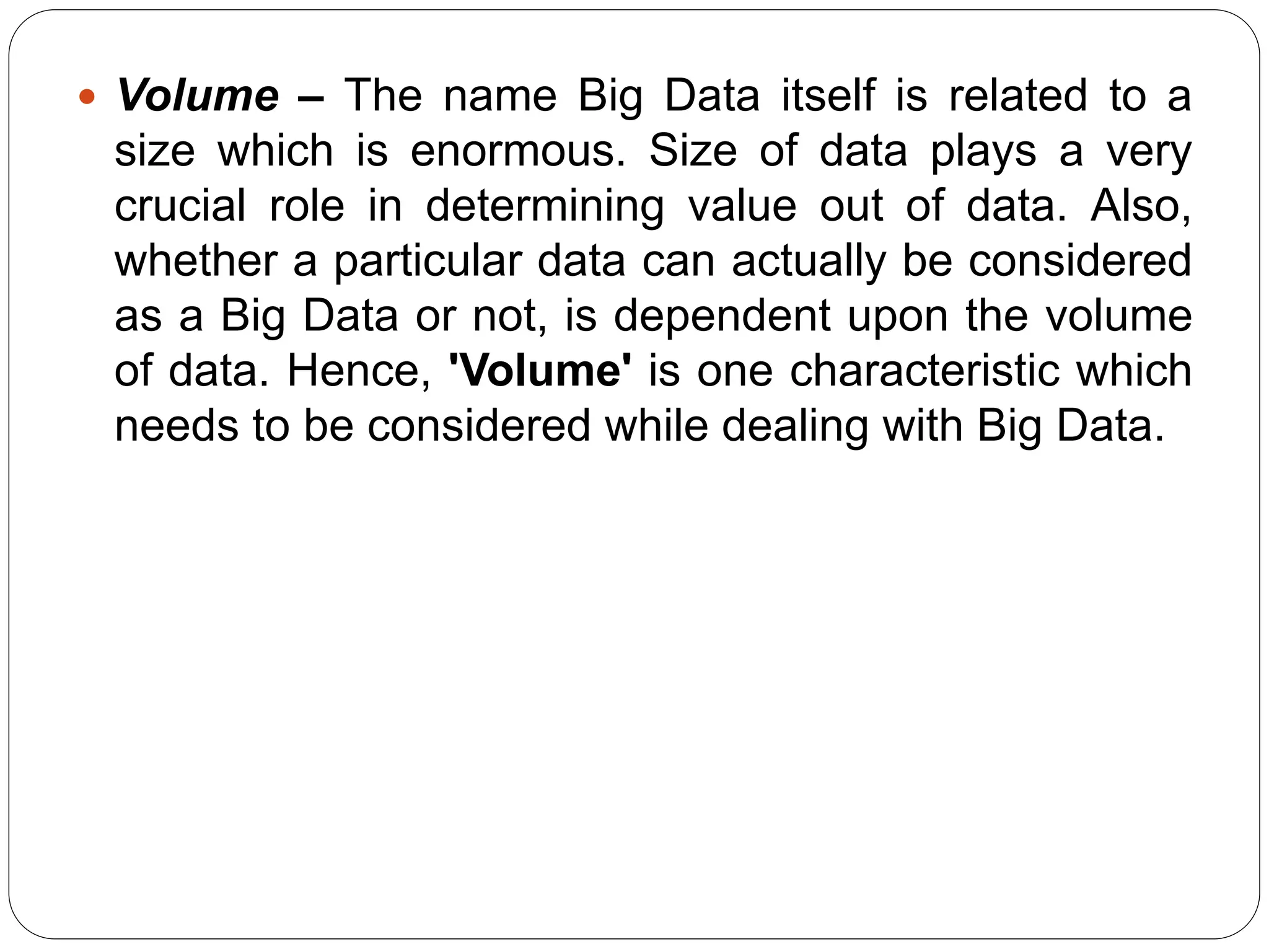  Volume – The name Big Data itself is related to a
size which is enormous. Size of data plays a very
crucial role in determining value out of data. Also,
whether a particular data can actually be considered
as a Big Data or not, is dependent upon the volume
of data. Hence, 'Volume' is one characteristic which
needs to be considered while dealing with Big Data.
 