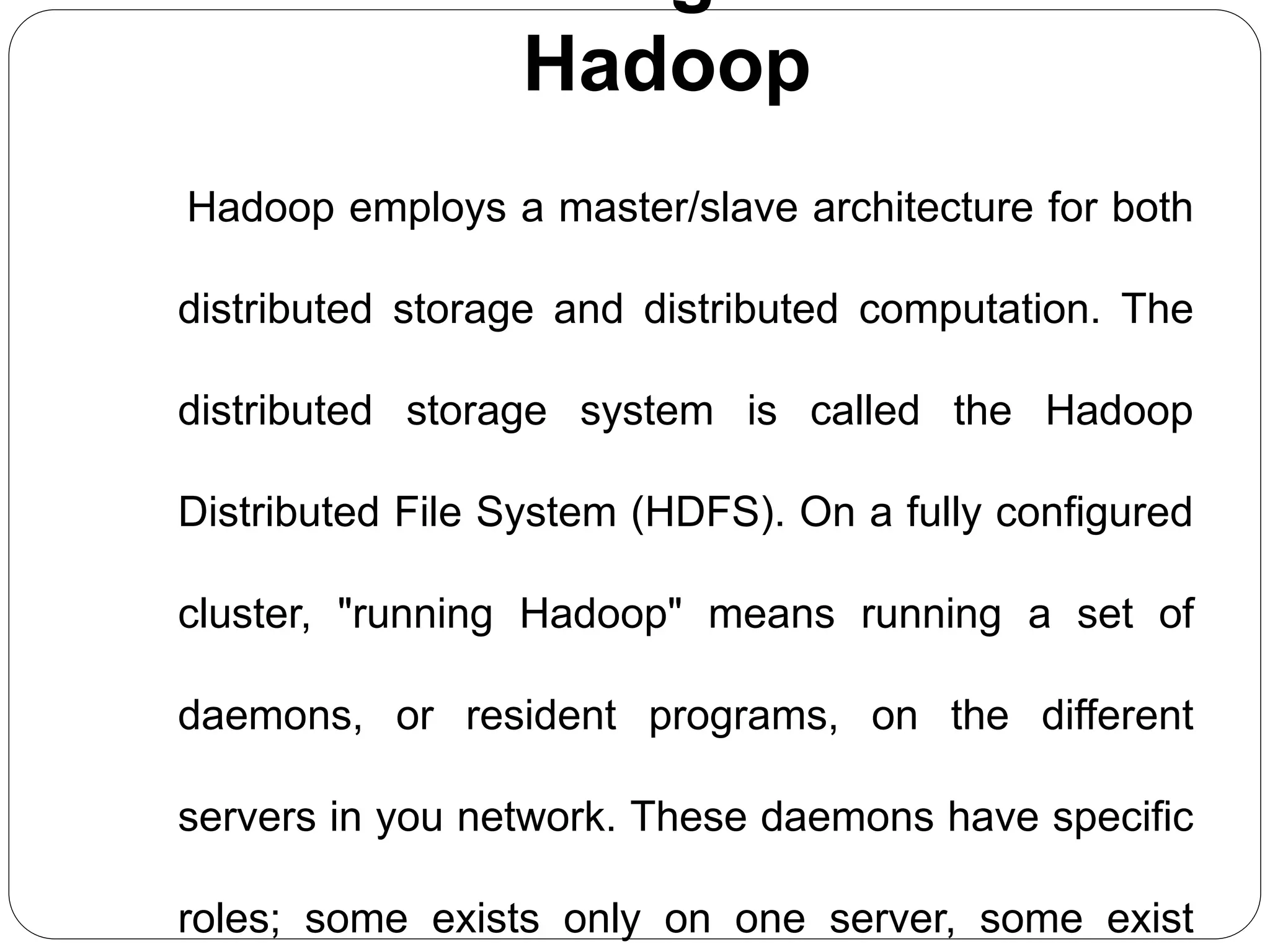 Hadoop
Hadoop employs a master/slave architecture for both
distributed storage and distributed computation. The
distributed storage system is called the Hadoop
Distributed File System (HDFS). On a fully configured
cluster, "running Hadoop" means running a set of
daemons, or resident programs, on the different
servers in you network. These daemons have specific
roles; some exists only on one server, some exist
 