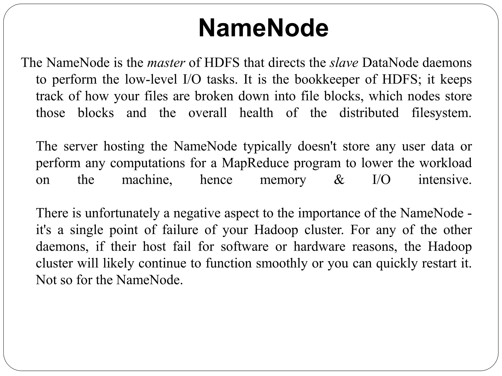 NameNode
The NameNode is the master of HDFS that directs the slave DataNode daemons
to perform the low-level I/O tasks. It is the bookkeeper of HDFS; it keeps
track of how your files are broken down into file blocks, which nodes store
those blocks and the overall health of the distributed filesystem.
The server hosting the NameNode typically doesn't store any user data or
perform any computations for a MapReduce program to lower the workload
on the machine, hence memory & I/O intensive.
There is unfortunately a negative aspect to the importance of the NameNode -
it's a single point of failure of your Hadoop cluster. For any of the other
daemons, if their host fail for software or hardware reasons, the Hadoop
cluster will likely continue to function smoothly or you can quickly restart it.
Not so for the NameNode.
 