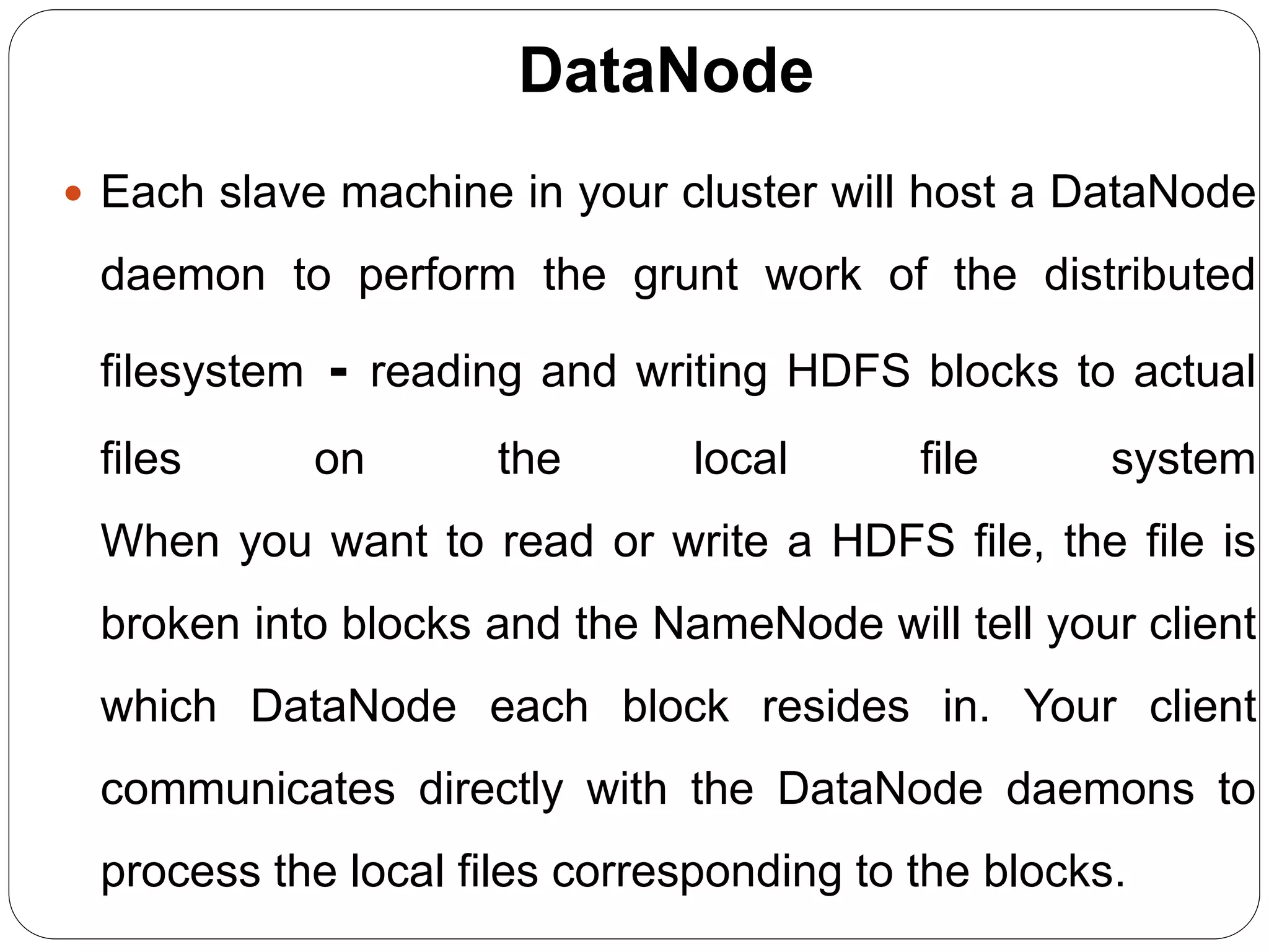 DataNode
 Each slave machine in your cluster will host a DataNode
daemon to perform the grunt work of the distributed
filesystem - reading and writing HDFS blocks to actual
files on the local file system
When you want to read or write a HDFS file, the file is
broken into blocks and the NameNode will tell your client
which DataNode each block resides in. Your client
communicates directly with the DataNode daemons to
process the local files corresponding to the blocks.
 