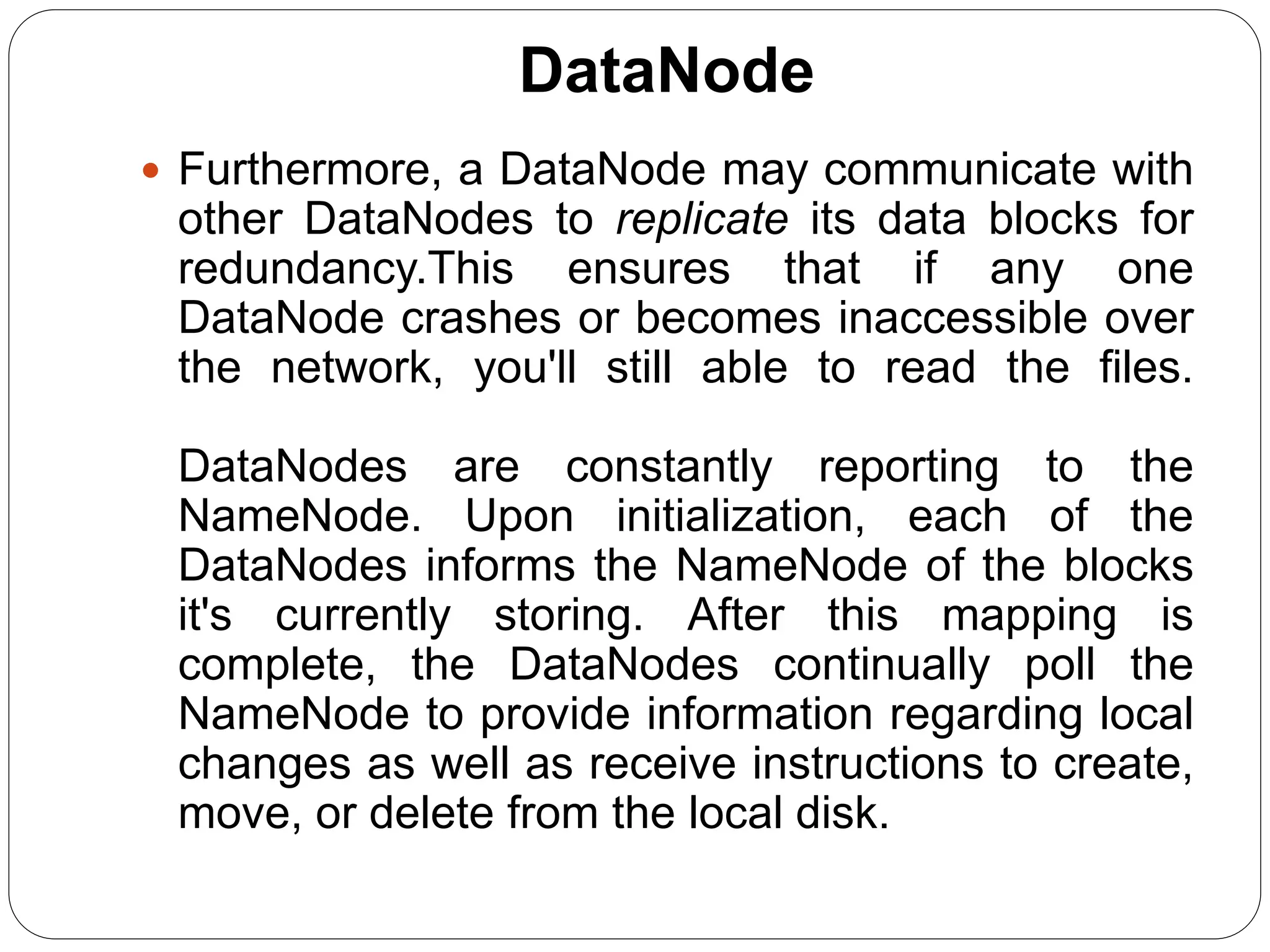 DataNode
 Furthermore, a DataNode may communicate with
other DataNodes to replicate its data blocks for
redundancy.This ensures that if any one
DataNode crashes or becomes inaccessible over
the network, you'll still able to read the files.
DataNodes are constantly reporting to the
NameNode. Upon initialization, each of the
DataNodes informs the NameNode of the blocks
it's currently storing. After this mapping is
complete, the DataNodes continually poll the
NameNode to provide information regarding local
changes as well as receive instructions to create,
move, or delete from the local disk.
 