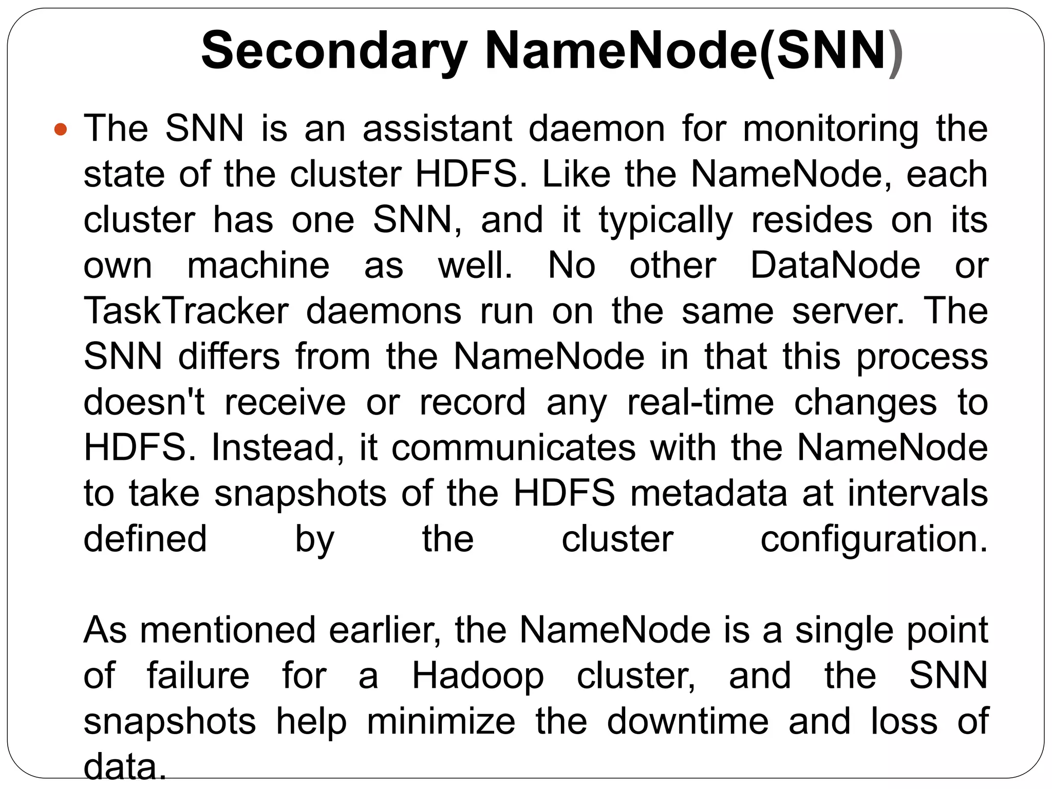 Secondary NameNode(SNN)
 The SNN is an assistant daemon for monitoring the
state of the cluster HDFS. Like the NameNode, each
cluster has one SNN, and it typically resides on its
own machine as well. No other DataNode or
TaskTracker daemons run on the same server. The
SNN differs from the NameNode in that this process
doesn't receive or record any real-time changes to
HDFS. Instead, it communicates with the NameNode
to take snapshots of the HDFS metadata at intervals
defined by the cluster configuration.
As mentioned earlier, the NameNode is a single point
of failure for a Hadoop cluster, and the SNN
snapshots help minimize the downtime and loss of
data.
 