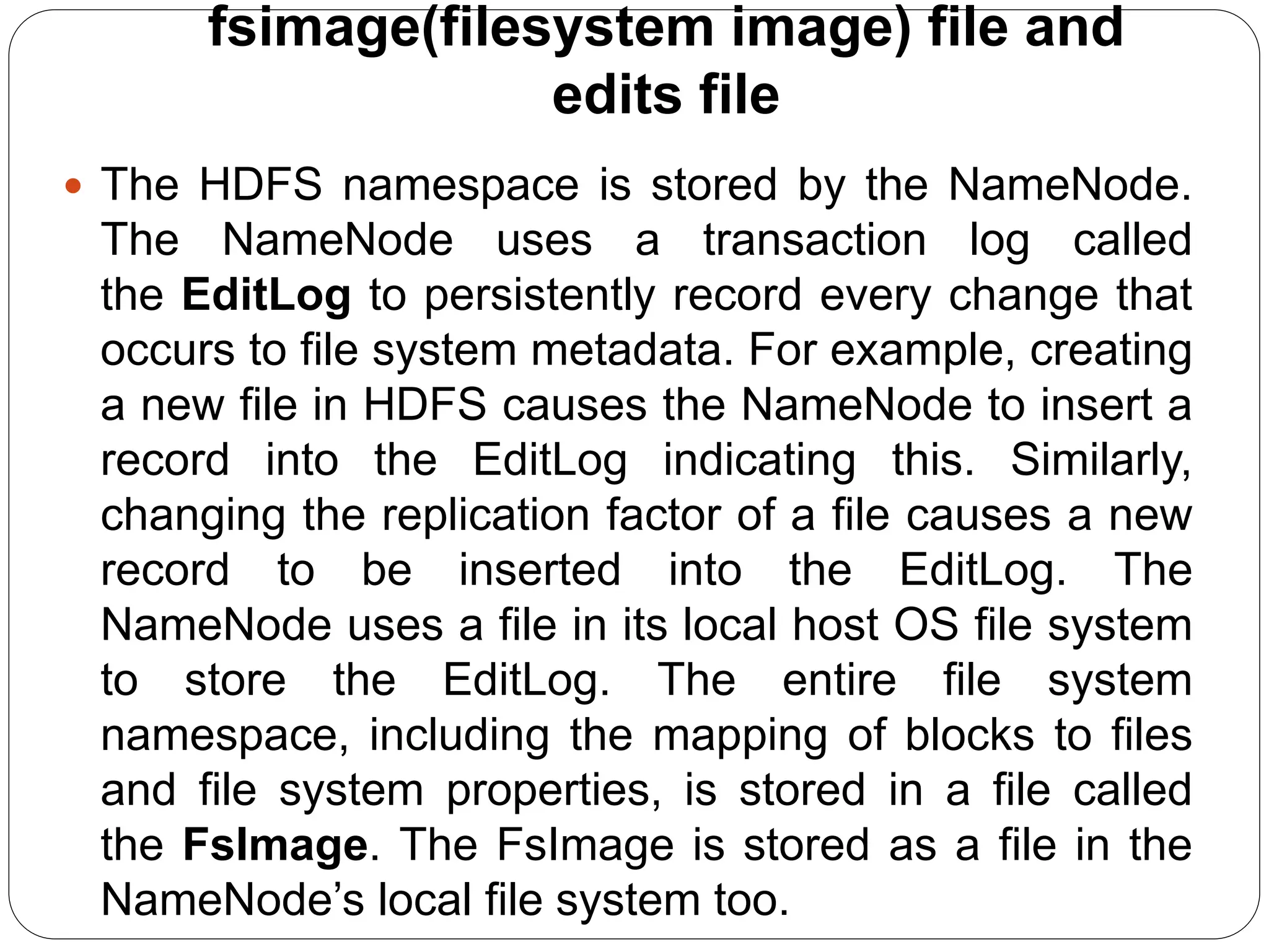 fsimage(filesystem image) file and
edits file
 The HDFS namespace is stored by the NameNode.
The NameNode uses a transaction log called
the EditLog to persistently record every change that
occurs to file system metadata. For example, creating
a new file in HDFS causes the NameNode to insert a
record into the EditLog indicating this. Similarly,
changing the replication factor of a file causes a new
record to be inserted into the EditLog. The
NameNode uses a file in its local host OS file system
to store the EditLog. The entire file system
namespace, including the mapping of blocks to files
and file system properties, is stored in a file called
the FsImage. The FsImage is stored as a file in the
NameNode’s local file system too.
 
