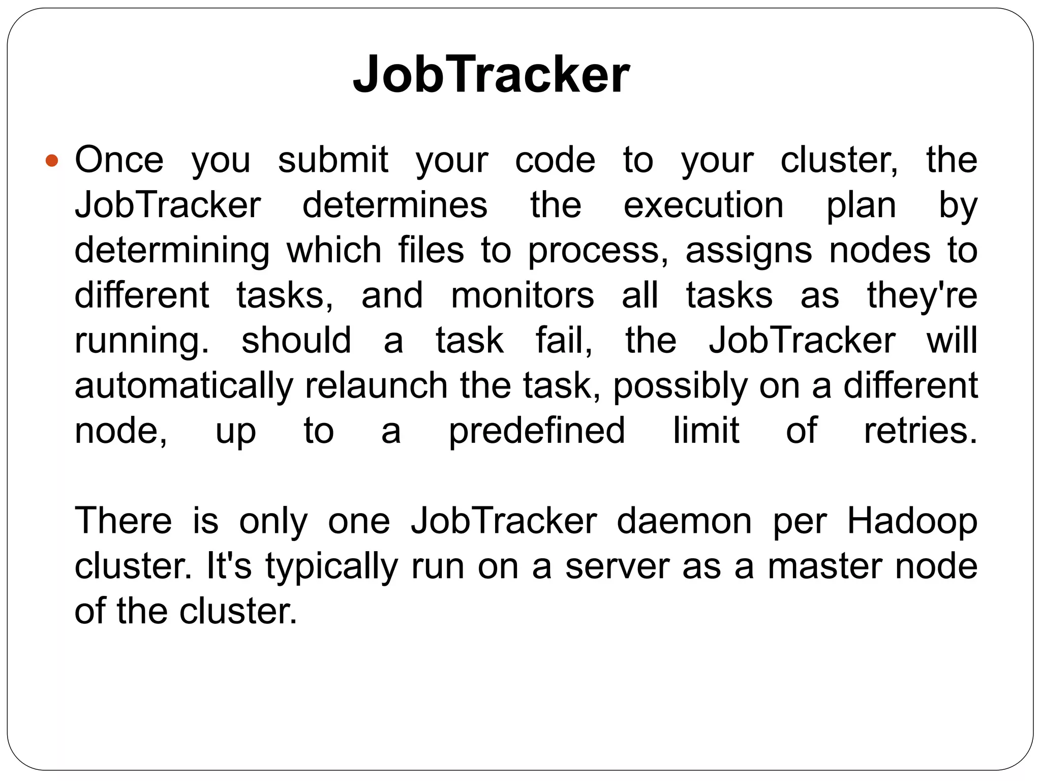 JobTracker
 Once you submit your code to your cluster, the
JobTracker determines the execution plan by
determining which files to process, assigns nodes to
different tasks, and monitors all tasks as they're
running. should a task fail, the JobTracker will
automatically relaunch the task, possibly on a different
node, up to a predefined limit of retries.
There is only one JobTracker daemon per Hadoop
cluster. It's typically run on a server as a master node
of the cluster.
 