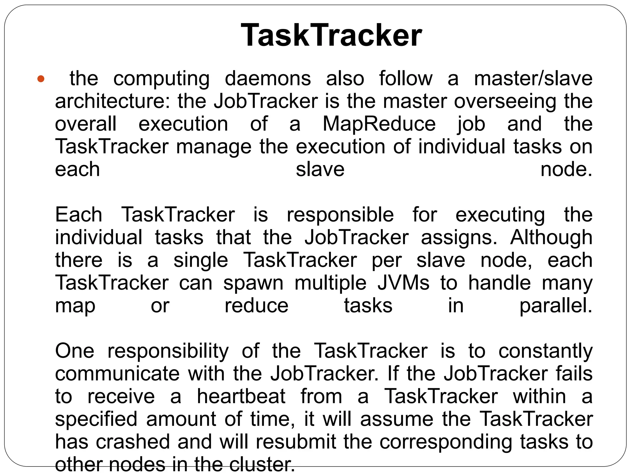 TaskTracker
 the computing daemons also follow a master/slave
architecture: the JobTracker is the master overseeing the
overall execution of a MapReduce job and the
TaskTracker manage the execution of individual tasks on
each slave node.
Each TaskTracker is responsible for executing the
individual tasks that the JobTracker assigns. Although
there is a single TaskTracker per slave node, each
TaskTracker can spawn multiple JVMs to handle many
map or reduce tasks in parallel.
One responsibility of the TaskTracker is to constantly
communicate with the JobTracker. If the JobTracker fails
to receive a heartbeat from a TaskTracker within a
specified amount of time, it will assume the TaskTracker
has crashed and will resubmit the corresponding tasks to
other nodes in the cluster.
 