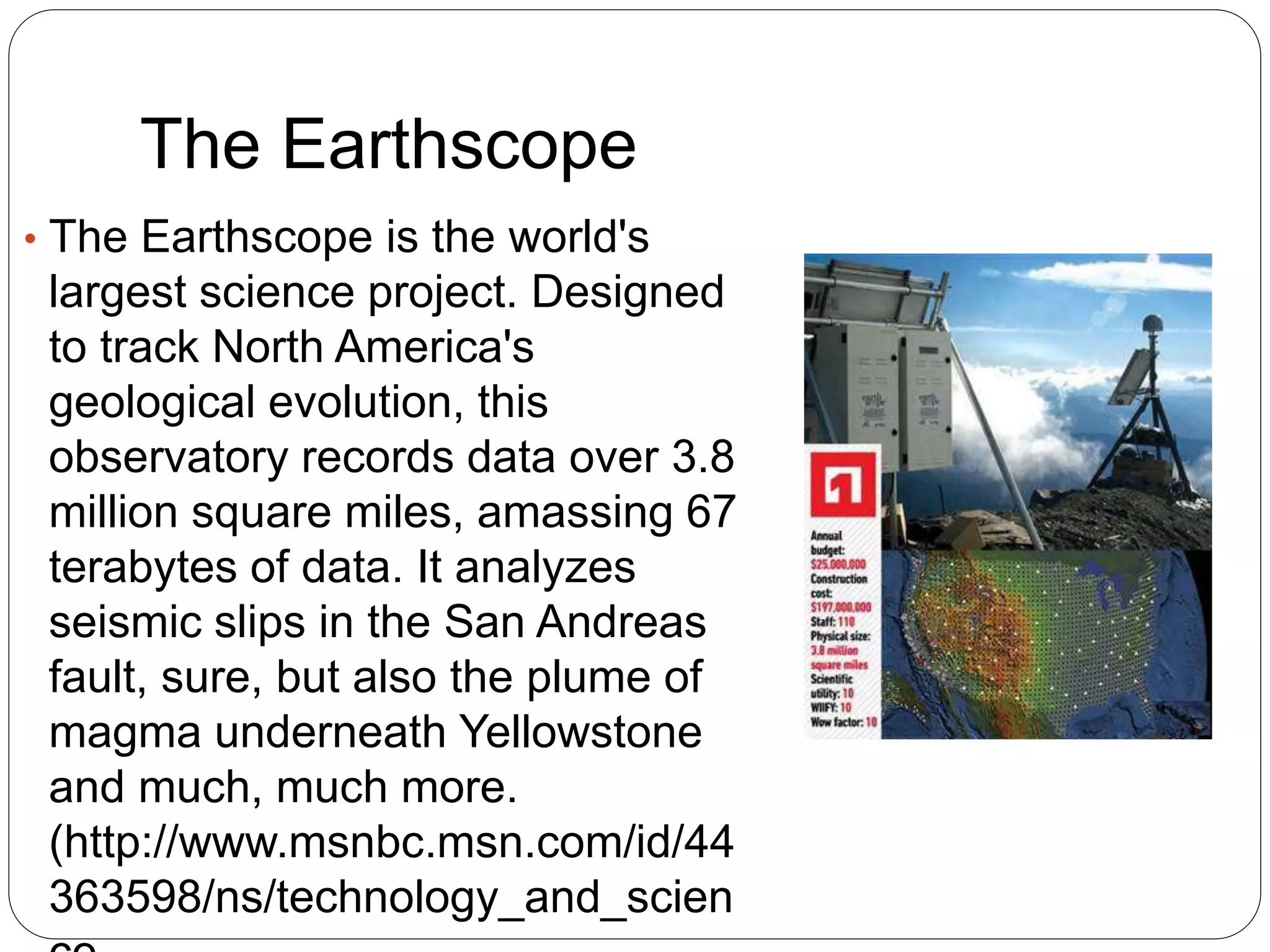 The Earthscope
• The Earthscope is the world's
largest science project. Designed
to track North America's
geological evolution, this
observatory records data over 3.8
million square miles, amassing 67
terabytes of data. It analyzes
seismic slips in the San Andreas
fault, sure, but also the plume of
magma underneath Yellowstone
and much, much more.
(http://www.msnbc.msn.com/id/44
363598/ns/technology_and_scien
 