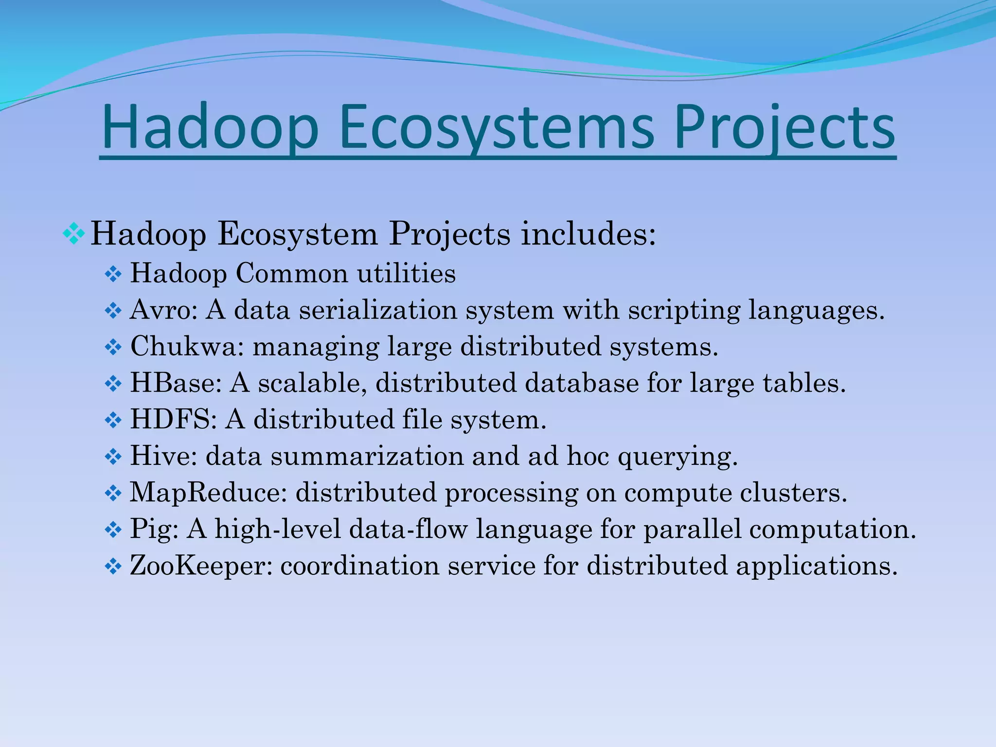 Hadoop Ecosystems Projects
Hadoop Ecosystem Projects includes:
 Hadoop Common utilities
 Avro: A data serialization system with scripting languages.
 Chukwa: managing large distributed systems.
 HBase: A scalable, distributed database for large tables.
 HDFS: A distributed file system.
 Hive: data summarization and ad hoc querying.
 MapReduce: distributed processing on compute clusters.
 Pig: A high-level data-flow language for parallel computation.
 ZooKeeper: coordination service for distributed applications.
 