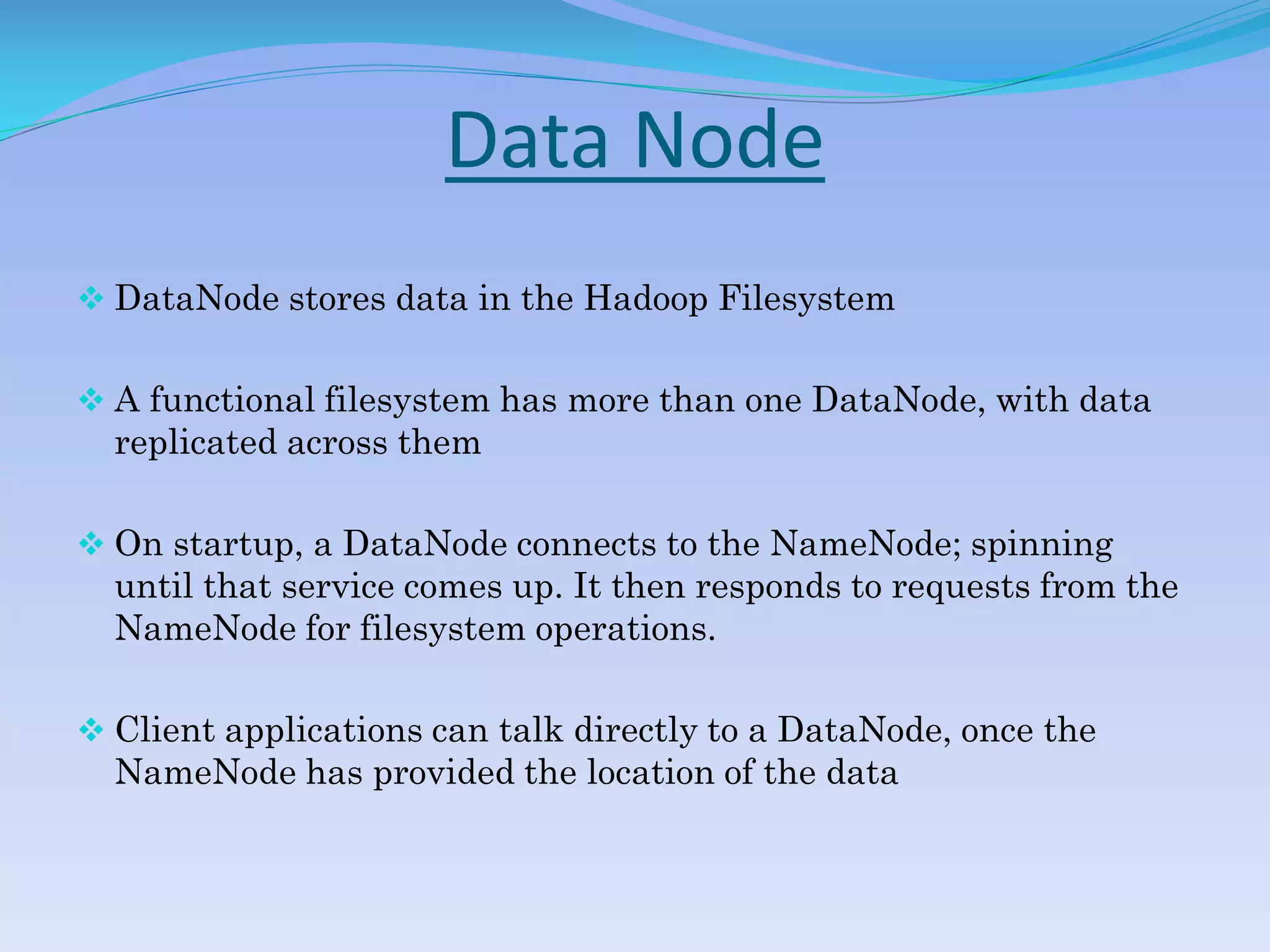 Data Node
 DataNode stores data in the Hadoop Filesystem
 A functional filesystem has more than one DataNode, with data
replicated across them
 On startup, a DataNode connects to the NameNode; spinning
until that service comes up. It then responds to requests from the
NameNode for filesystem operations.
 Client applications can talk directly to a DataNode, once the
NameNode has provided the location of the data
 
