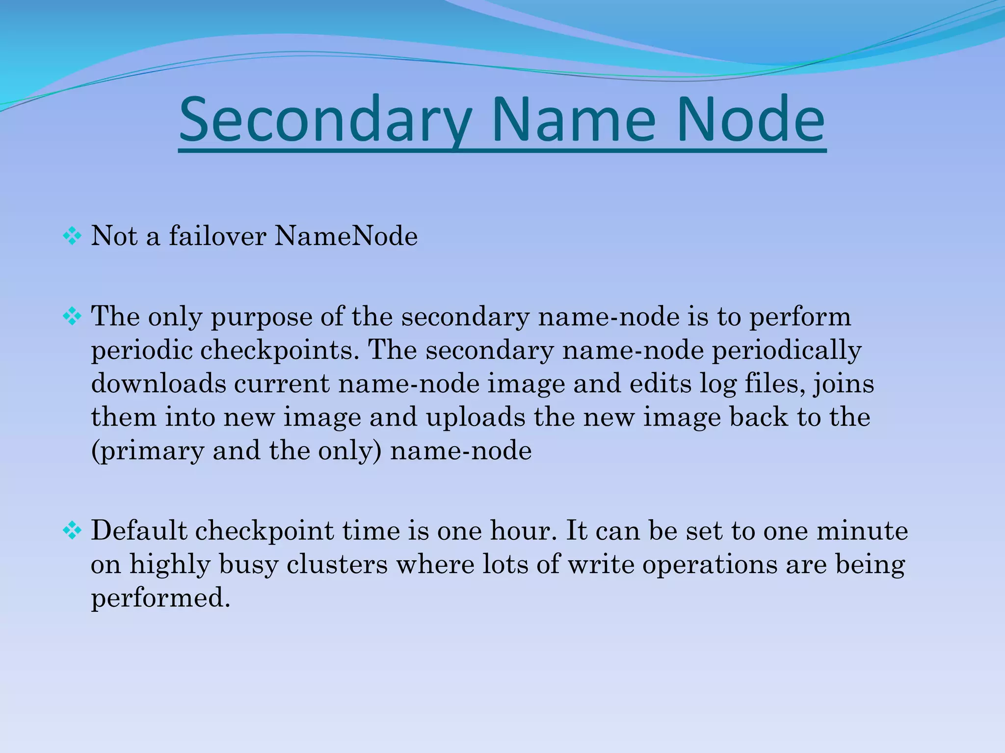 Secondary Name Node
 Not a failover NameNode
 The only purpose of the secondary name-node is to perform
periodic checkpoints. The secondary name-node periodically
downloads current name-node image and edits log files, joins
them into new image and uploads the new image back to the
(primary and the only) name-node
 Default checkpoint time is one hour. It can be set to one minute
on highly busy clusters where lots of write operations are being
performed.
 