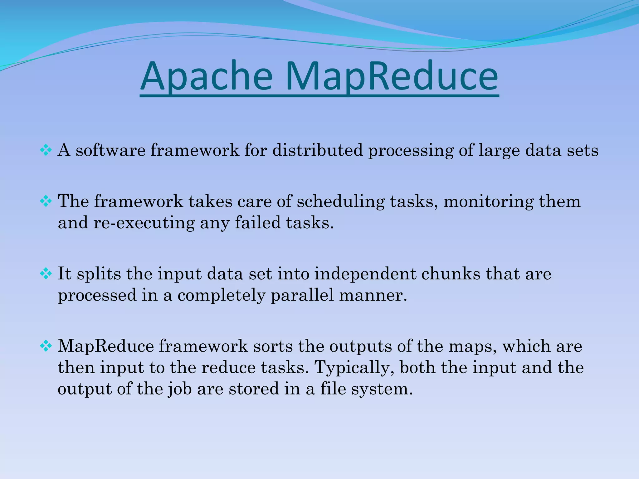 Apache MapReduce
 A software framework for distributed processing of large data sets
 The framework takes care of scheduling tasks, monitoring them
and re-executing any failed tasks.
 It splits the input data set into independent chunks that are
processed in a completely parallel manner.
 MapReduce framework sorts the outputs of the maps, which are
then input to the reduce tasks. Typically, both the input and the
output of the job are stored in a file system.
 