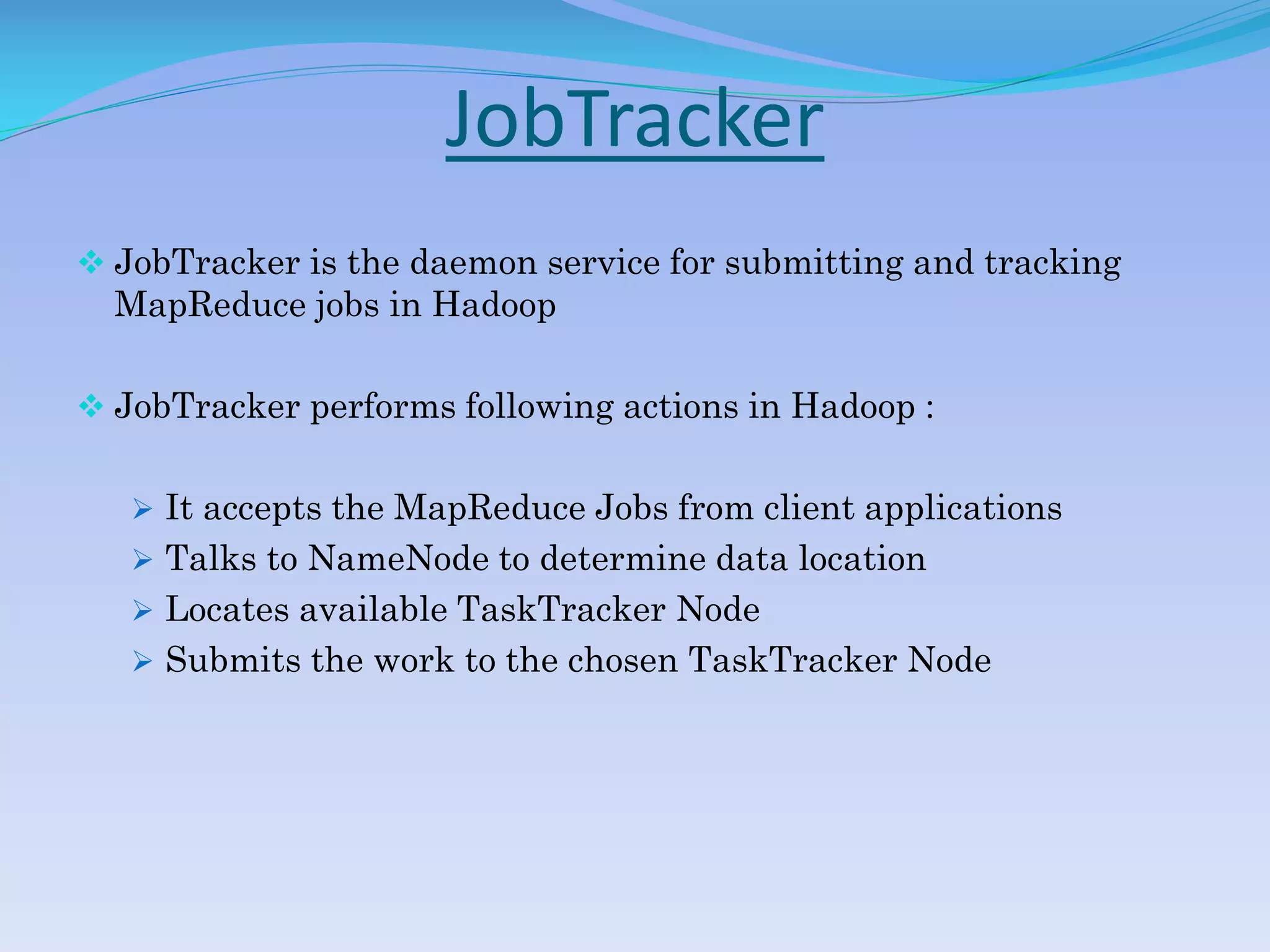JobTracker
 JobTracker is the daemon service for submitting and tracking
MapReduce jobs in Hadoop
 JobTracker performs following actions in Hadoop :
 It accepts the MapReduce Jobs from client applications
 Talks to NameNode to determine data location
 Locates available TaskTracker Node
 Submits the work to the chosen TaskTracker Node
 