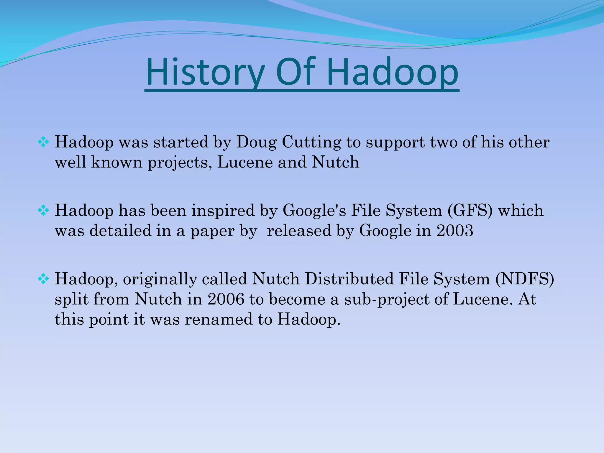 History Of Hadoop
 Hadoop was started by Doug Cutting to support two of his other
well known projects, Lucene and Nutch
 Hadoop has been inspired by Google's File System (GFS) which
was detailed in a paper by released by Google in 2003
 Hadoop, originally called Nutch Distributed File System (NDFS)
split from Nutch in 2006 to become a sub-project of Lucene. At
this point it was renamed to Hadoop.
 