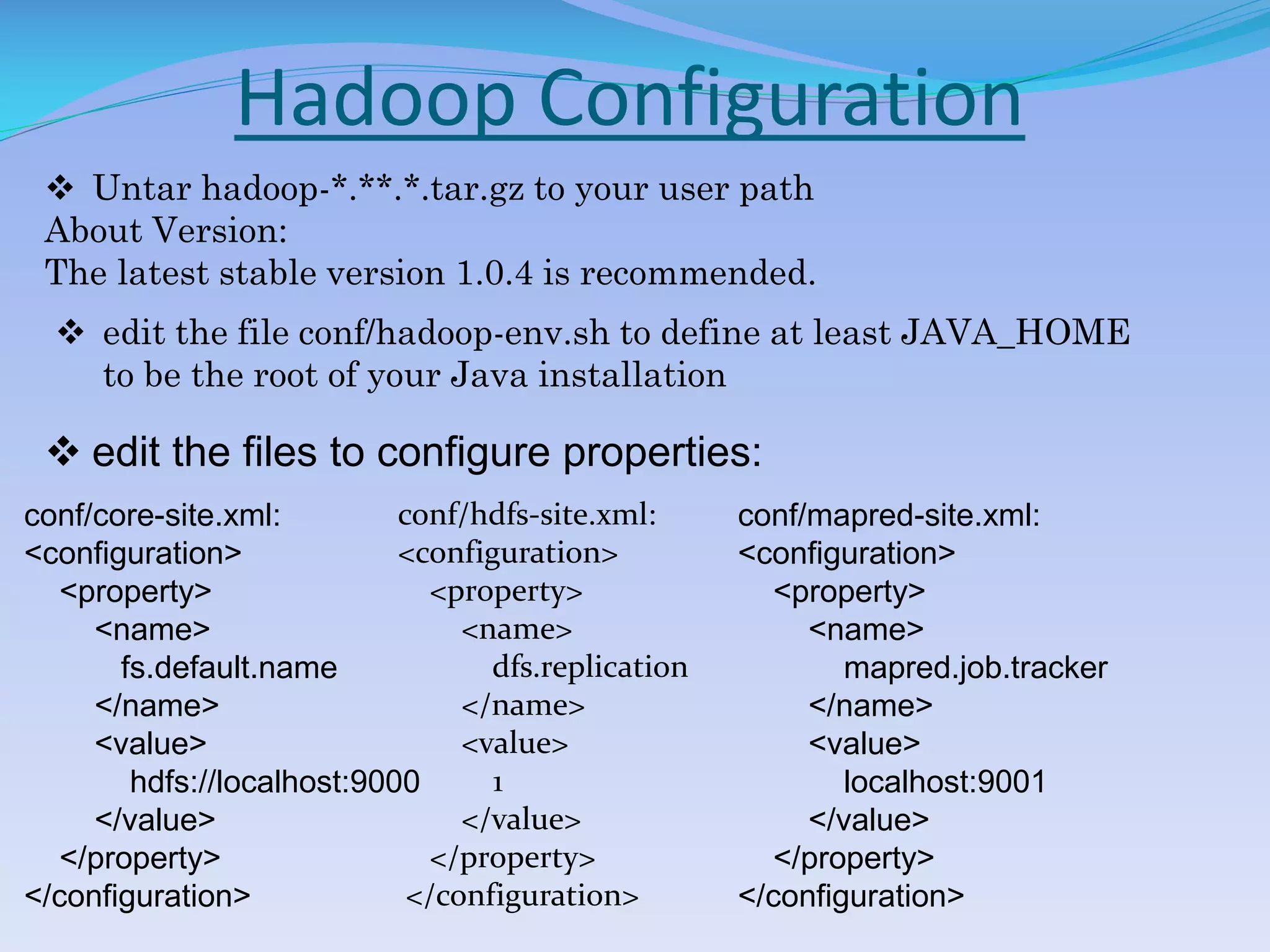Hadoop Configuration
 Untar hadoop-*.**.*.tar.gz to your user path
About Version:
The latest stable version 1.0.4 is recommended.
 edit the file conf/hadoop-env.sh to define at least JAVA_HOME
to be the root of your Java installation
 edit the files to configure properties:
conf/core-site.xml:
<configuration>
<property>
<name>
fs.default.name
</name>
<value>
hdfs://localhost:9000
</value>
</property>
</configuration>
conf/hdfs-site.xml:
<configuration>
<property>
<name>
dfs.replication
</name>
<value>
1
</value>
</property>
</configuration>
conf/mapred-site.xml:
<configuration>
<property>
<name>
mapred.job.tracker
</name>
<value>
localhost:9001
</value>
</property>
</configuration>
 