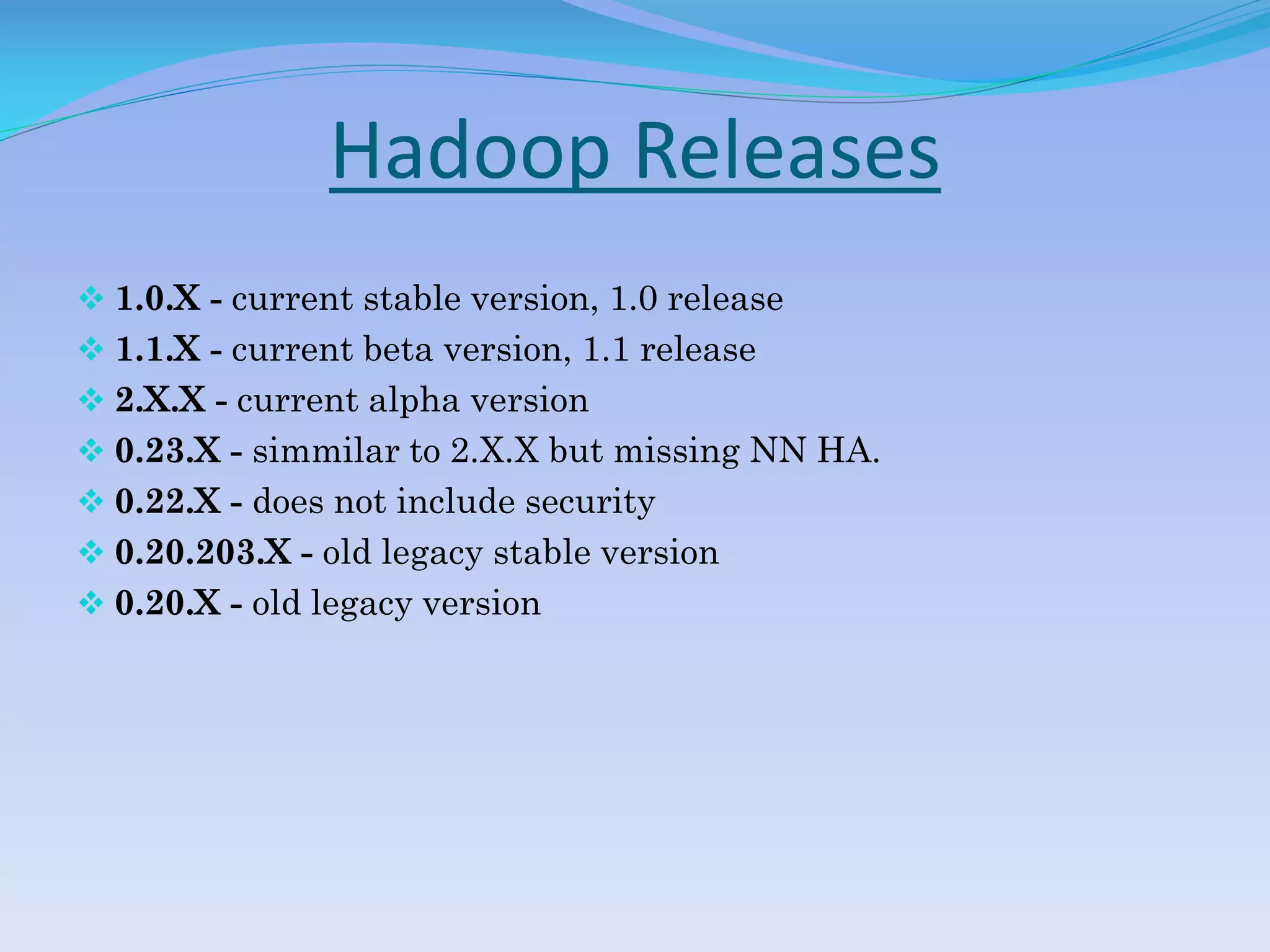 Hadoop Releases
 1.0.X - current stable version, 1.0 release
 1.1.X - current beta version, 1.1 release
 2.X.X - current alpha version
 0.23.X - simmilar to 2.X.X but missing NN HA.
 0.22.X - does not include security
 0.20.203.X - old legacy stable version
 0.20.X - old legacy version
 