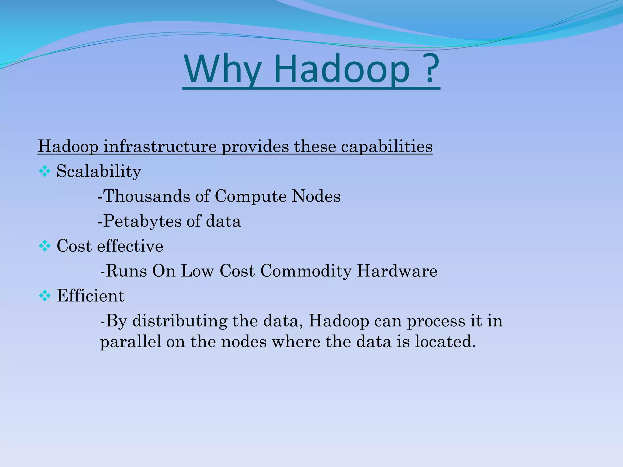 Why Hadoop ?
Hadoop infrastructure provides these capabilities
 Scalability
-Thousands of Compute Nodes
-Petabytes of data
 Cost effective
-Runs On Low Cost Commodity Hardware
 Efficient
-By distributing the data, Hadoop can process it in
parallel on the nodes where the data is located.
 