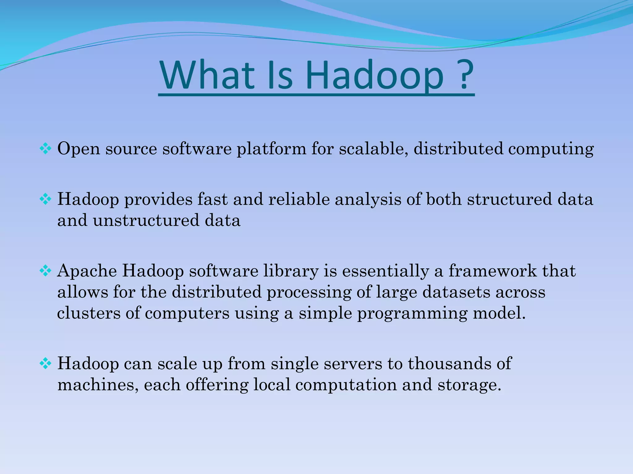 What Is Hadoop ?
 Open source software platform for scalable, distributed computing
 Hadoop provides fast and reliable analysis of both structured data
and unstructured data
 Apache Hadoop software library is essentially a framework that
allows for the distributed processing of large datasets across
clusters of computers using a simple programming model.
 Hadoop can scale up from single servers to thousands of
machines, each offering local computation and storage.
 
